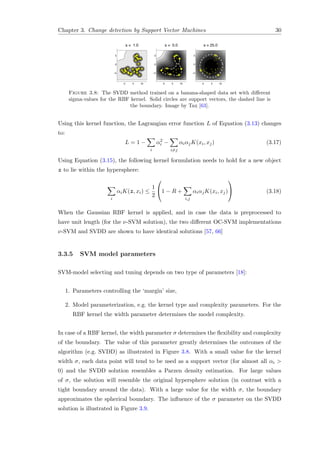 Chapter 3. Change detection by Support Vector Machines 30
Figure 3.8: The SVDD method trained on a banana-shaped data set with diﬀerent
sigma-values for the RBF kernel. Solid circles are support vectors, the dashed line is
the boundary. Image by Tax [63].
Using this kernel function, the Lagrangian error function L of Equation (3.13) changes
to:
L = 1 −
i
α2
i −
i=j
αiαjK(xi, xj) (3.17)
Using Equation (3.15), the following kernel formulation needs to hold for a new object
z to lie within the hypersphere:
i
αiK(z, xi) ≤
1
2

1 − R +
i,j
αiαjK(xi, xj)

 (3.18)
When the Gaussian RBF kernel is applied, and in case the data is preprocessed to
have unit length (for the ν-SVM solution), the two diﬀerent OC-SVM implementations
ν-SVM and SVDD are shown to have identical solutions [57, 66]
3.3.5 SVM model parameters
SVM-model selecting and tuning depends on two type of parameters [18]:
1. Parameters controlling the ‘margin’ size,
2. Model parameterization, e.g. the kernel type and complexity parameters. For the
RBF kernel the width parameter determines the model complexity.
In case of a RBF kernel, the width parameter σ determines the ﬂexibility and complexity
of the boundary. The value of this parameter greatly determines the outcomes of the
algorithm (e.g. SVDD) as illustrated in Figure 3.8. With a small value for the kernel
width σ, each data point will tend to be used as a support vector (for almost all αi >
0) and the SVDD solution resembles a Parzen density estimation. For large values
of σ, the solution will resemble the original hypersphere solution (in contrast with a
tight boundary around the data). With a large value for the width σ, the boundary
approximates the spherical boundary. The inﬂuence of the σ parameter on the SVDD
solution is illustrated in Figure 3.9.
 