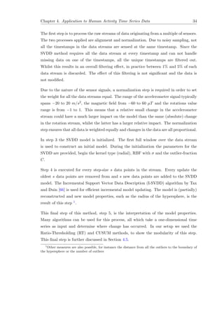 Chapter 4. Application to Human Activity Time Series Data 34
The ﬁrst step is to process the raw streams of data originating from a multiple of sensors.
The two processes applied are alignment and normalization. Due to noisy sampling, not
all the timestamps in the data streams are sensed at the same timestamp. Since the
SVDD method requires all the data stream at every timestamp and can not handle
missing data on one of the timestamps, all the unique timestamps are ﬁltered out.
Whilst this results in an overall ﬁltering eﬀect, in practice between 1% and 5% of each
data stream is discarded. The eﬀect of this ﬁltering is not signiﬁcant and the data is
not modiﬁed.
Due to the nature of the sensor signals, a normalization step is required in order to set
the weight for all the data streams equal. The range of the accelerometer signal typically
spans −20 to 20 m/s2, the magnetic ﬁeld from −60 to 60 µT and the rotations value
range is from −1 to 1. This means that a relative small change in the accelerometer
stream could have a much larger impact on the model than the same (absolute) change
in the rotation stream, whilst the latter has a larger relative impact. The normalization
step ensures that all data is weighted equally and changes in the data are all proportional.
In step 3 the SVDD model is initialized. The ﬁrst full window over the data stream
is used to construct an initial model. During the initialization the parameters for the
SVDD are provided, begin the kernel type (radial), RBF with σ and the outlier-fraction
C.
Step 4 is executed for every step-size s data points in the stream. Every update the
oldest s data points are removed from and s new data points are added to the SVDD
model. The Incremental Support Vector Data Description (I-SVDD) algorithm by Tax
and Duin [66] is used for eﬃcient incremental model updating. The model is (partially)
reconstructed and new model properties, such as the radius of the hypersphere, is the
result of this step 1.
This ﬁnal step of this method, step 5, is the interpretation of the model properties.
Many algorithms can be used for this process, all which take a one-dimensional time
series as input and determine where change has occurred. In our setup we used the
Ratio-Thresholding (RT) and CUSUM methods, to show the modularity of this step.
This ﬁnal step is further discussed in Section 4.5.
1
Other measures are also possible, for instance the distance from all the outliers to the boundary of
the hypersphere or the number of outliers
 