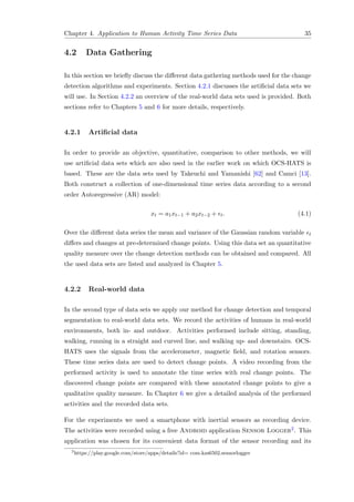Chapter 4. Application to Human Activity Time Series Data 35
4.2 Data Gathering
In this section we brieﬂy discuss the diﬀerent data gathering methods used for the change
detection algorithms and experiments. Section 4.2.1 discusses the artiﬁcial data sets we
will use. In Section 4.2.2 an overview of the real-world data sets used is provided. Both
sections refer to Chapters 5 and 6 for more details, respectively.
4.2.1 Artiﬁcial data
In order to provide an objective, quantitative, comparison to other methods, we will
use artiﬁcial data sets which are also used in the earlier work on which OCS-HATS is
based. These are the data sets used by Takeuchi and Yamanishi [62] and Camci [13].
Both construct a collection of one-dimensional time series data according to a second
order Autoregressive (AR) model:
xt = a1xt−1 + a2xt−2 + t. (4.1)
Over the diﬀerent data series the mean and variance of the Gaussian random variable t
diﬀers and changes at pre-determined change points. Using this data set an quantitative
quality measure over the change detection methods can be obtained and compared. All
the used data sets are listed and analyzed in Chapter 5.
4.2.2 Real-world data
In the second type of data sets we apply our method for change detection and temporal
segmentation to real-world data sets. We record the activities of humans in real-world
environments, both in- and outdoor. Activities performed include sitting, standing,
walking, running in a straight and curved line, and walking up- and downstairs. OCS-
HATS uses the signals from the accelerometer, magnetic ﬁeld, and rotation sensors.
These time series data are used to detect change points. A video recording from the
performed activity is used to annotate the time series with real change points. The
discovered change points are compared with these annotated change points to give a
qualitative quality measure. In Chapter 6 we give a detailed analysis of the performed
activities and the recorded data sets.
For the experiments we used a smartphone with inertial sensors as recording device.
The activities were recorded using a free Android application Sensor Logger2. This
application was chosen for its convenient data format of the sensor recording and its
2
https://play.google.com/store/apps/details?id= com.kzs6502.sensorlogger
 