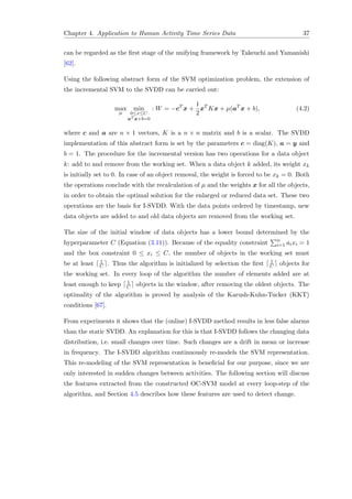 Chapter 4. Application to Human Activity Time Series Data 37
can be regarded as the ﬁrst stage of the unifying framework by Takeuchi and Yamanishi
[62].
Using the following abstract form of the SVM optimization problem, the extension of
the incremental SVM to the SVDD can be carried out:
max
µ
min
0≤x≤C
aT x+b=0
: W = −cT
x +
1
2
xT
Kx + µ(aT
x + b), (4.2)
where c and a are n × 1 vectors, K is a n × n matrix and b is a scalar. The SVDD
implementation of this abstract form is set by the parameters c = diag(K), a = y and
b = 1. The procedure for the incremental version has two operations for a data object
k: add to and remove from the working set. When a data object k added, its weight xk
is initially set to 0. In case of an object removal, the weight is forced to be xk = 0. Both
the operations conclude with the recalculation of µ and the weights x for all the objects,
in order to obtain the optimal solution for the enlarged or reduced data set. These two
operations are the basis for I-SVDD. With the data points ordered by timestamp, new
data objects are added to and old data objects are removed from the working set.
The size of the initial window of data objects has a lower bound determined by the
hyperparameter C (Equation (3.11)). Because of the equality constraint n
i=1 aixi = 1
and the box constraint 0 ≤ xi ≤ C, the number of objects in the working set must
be at least 1
C . Thus the algorithm is initialized by selection the ﬁrst 1
C objects for
the working set. In every loop of the algorithm the number of elements added are at
least enough to keep 1
C objects in the window, after removing the oldest objects. The
optimality of the algorithm is proved by analysis of the Karush-Kuhn-Tucker (KKT)
conditions [67].
From experiments it shows that the (online) I-SVDD method results in less false alarms
than the static SVDD. An explanation for this is that I-SVDD follows the changing data
distribution, i.e. small changes over time. Such changes are a drift in mean or increase
in frequency. The I-SVDD algorithm continuously re-models the SVM representation.
This re-modeling of the SVM representation is beneﬁcial for our purpose, since we are
only interested in sudden changes between activities. The following section will discuss
the features extracted from the constructed OC-SVM model at every loop-step of the
algorithm, and Section 4.5 describes how these features are used to detect change.
 