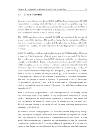 Chapter 4. Application to Human Activity Time Series Data 38
4.4 Model Features
In the previous section we have discussed the I-SVDD method, which creates a OC-SVM
representation of a working set of data objects at every step of the algorithms loop. This
section shows how we interpret the constructed model and extract features to obtain a
measure which can be used for an indication of change points. The next section discusses
how this obtained measure is used to indicate change.
The I-SVDD algorithm creates a spherical OC-SVM representation of the working set
at every step of the algorithm. This model is obtained by the minimization of Equa-
tion (3.11), which incorporates the radius R of the sphere and the distances ξ from the
outliers to the boundary. We will use the radius R of the hypersphere as an indication
of change.
In [66] Tax and Duin provide an analysis of the error of the SVDD algorithm. This error
is based on 1) the fraction fT− of target objects that is rejected, and 2) the fraction
fO+ of outliers that is accepted. Since in OCC situations typically there are (almost) no
examples of outlier objects, Tax and Duin construct a method to generate outliers based
on the assumption that the the location of (potential) outliers are uniformly distributed
around the target set. To minimize the error, calculated by the fractions fT− and fO+, we
should minimize the volume of the target data description (i.e. the boundary of SVDD).
That is because the fraction of accepted outliers fO+ is an estimate of the volume
of the target data description, with respect to the volume of the outlier distribution.
Tax and Duin provide a method to optimize the parameters of the SVDD method,
i.e. the trade-oﬀ parameter C and the RBF kernel width σ. This optimization will
result in the modiﬁcation of the radius R of Equation (3.11) and aﬀects the Lagrangian
inequality (3.18).
Since in our method the parameters C and σ are kept constant, and thereby also the
fraction of target objects being rejected, the only free parameter is the radius R. During
the I-SVDD algorithm the volume of the hypersphere is minimized. This means that
only the radius of the sphere will change during the analysis over the time series data.
We will interpret changes in the radius R with the same continuity assumptions as
mentioned in Section 3.3.2.
For instance, consider two hyperspheres that model two diﬀerent, but partially overlap-
ping, working sets of objects. If the radius size of these two hyperspheres are close to
each other, that means the distribution of objects in the sets are also similar. In other
words, if the distribution over objects in a working set changes, so does the characteris-
tics of the set, and the radius R of the hypersphere will also change. If in the case of a
change in distribution the data objects in the working set become more heterogeneous,
 