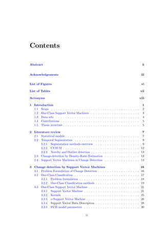 Contents
Abstract ii
Acknowledgements iii
List of Figures vi
List of Tables vii
Acronyms viii
1 Introduction 1
1.1 Scope . . . . . . . . . . . . . . . . . . . . . . . . . . . . . . . . . . . . . . 2
1.2 One-Class Support Vector Machines . . . . . . . . . . . . . . . . . . . . . 3
1.3 Data sets . . . . . . . . . . . . . . . . . . . . . . . . . . . . . . . . . . . . 4
1.4 Contributions . . . . . . . . . . . . . . . . . . . . . . . . . . . . . . . . . . 5
1.5 Thesis structure . . . . . . . . . . . . . . . . . . . . . . . . . . . . . . . . . 5
2 Literature review 7
2.1 Statistical models . . . . . . . . . . . . . . . . . . . . . . . . . . . . . . . . 7
2.2 Temporal Segmentation . . . . . . . . . . . . . . . . . . . . . . . . . . . . 9
2.2.1 Segmentation methods overview . . . . . . . . . . . . . . . . . . . 9
2.2.2 CUSUM . . . . . . . . . . . . . . . . . . . . . . . . . . . . . . . . . 12
2.2.3 Novelty and Outlier detection . . . . . . . . . . . . . . . . . . . . . 13
2.3 Change-detection by Density-Ratio Estimation . . . . . . . . . . . . . . . 13
2.4 Support Vector Machines in Change Detection . . . . . . . . . . . . . . . 14
3 Change detection by Support Vector Machines 16
3.1 Problem Formulation of Change Detection . . . . . . . . . . . . . . . . . . 16
3.2 One-Class Classiﬁcation . . . . . . . . . . . . . . . . . . . . . . . . . . . . 17
3.2.1 Problem formulation . . . . . . . . . . . . . . . . . . . . . . . . . . 18
3.2.2 One-Class Classiﬁcation methods . . . . . . . . . . . . . . . . . . . 19
3.3 One-Class Support Vector Machine . . . . . . . . . . . . . . . . . . . . . . 21
3.3.1 Support Vector Machine . . . . . . . . . . . . . . . . . . . . . . . . 21
3.3.2 Kernels . . . . . . . . . . . . . . . . . . . . . . . . . . . . . . . . . 25
3.3.3 ν-Support Vector Machine . . . . . . . . . . . . . . . . . . . . . . . 26
3.3.4 Support Vector Data Description . . . . . . . . . . . . . . . . . . . 28
3.3.5 SVM model parameters . . . . . . . . . . . . . . . . . . . . . . . . 30
iv
 
