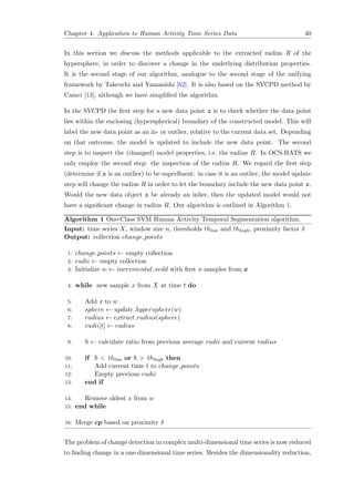 Chapter 4. Application to Human Activity Time Series Data 40
In this section we discuss the methods applicable to the extracted radius R of the
hypersphere, in order to discover a change in the underlying distribution properties.
It is the second stage of our algorithm, analogue to the second stage of the unifying
framework by Takeuchi and Yamanishi [62]. It is also based on the SVCPD method by
Camci [13], although we have simpliﬁed the algorithm.
In the SVCPD the ﬁrst step for a new data point z is to check whether the data point
lies within the enclosing (hyperspherical) boundary of the constructed model. This will
label the new data point as an in- or outlier, relative to the current data set. Depending
on that outcome, the model is updated to include the new data point. The second
step is to inspect the (changed) model properties, i.e. the radius R. In OCS-HATS we
only employ the second step: the inspection of the radius R. We regard the ﬁrst step
(determine if z is an outlier) to be superﬂuent: in case it is an outlier, the model update
step will change the radius R in order to let the boundary include the new data point z.
Would the new data object z be already an inlier, then the updated model would not
have a signiﬁcant change in radius R. Our algorithm is outlined in Algorithm 1.
Algorithm 1 One-Class SVM Human Activity Temporal Segmentation algorithm.
Input: time series X, window size n, thresholds thlow and thhigh, proximity factor δ
Output: collection change points
1: change points ← empty collection
2: radii ← empty collection
3: Initialize w ← incremental svdd with ﬁrst n samples from x
4: while new sample x from X at time t do
5: Add x to w
6: sphere ← update hypersphere(w)
7: radius ← extract radius(sphere)
8: radii[t] ← radius
9: ← calculate ratio from previous average radii and current radius
10: if < thlow or > thhigh then
11: Add current time t to change points
12: Empty previous radii
13: end if
14: Remove oldest x from w
15: end while
16: Merge cp based on proximity δ
The problem of change detection in complex multi-dimensional time series is now reduced
to ﬁnding change in a one-dimensional time series. Besides the dimensionality reduction,
 
