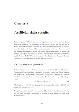 Chapter 5
Artiﬁcial data results
In this chapter we will apply the proposed algorithm as stated in the previous chapter
to artiﬁcial data sets. For comparison, we use some of the data sets that are used by
Camci [13] and Takeuchi and Yamanishi [62]. These data sets are generated by Gaussian
noise distributions. In Section 5.1 the precise generation method and characteristics of
the data sets are discussed. For our ﬁnal change detection mechanism we use the RT-
method, also applied by Camci [13]. This is a simple and fast method and allows us to
mainly focus on the OC-SVM model properties that should reﬂect changes in the data.
The results of these two methods are discussed in Section 5.3.
5.1 Artiﬁcial data generation
In this section we present four data sets, as used by Camci [13] and Takeuchi and
Yamanishi [62], to provide for a quantitative performance comparison. All the data sets
are modeled by a second-order AR-model as in Equation (5.1), where t is a Gaussian
distribution modeling the noise with mean 0 and variance σ2 = 1, a1 = 0.6 and a2 =
−0.5.
xt = a1xt−1 + a2xt−2 + t, (5.1)
The length of xt is 10000 and change points are generated at each y × 10000th data
point, with y = (1, 2, 3, . . . , 9).
Using this general AR-model, we create four diﬀerent data sets, all visualized in Fig-
ure 5.1. Each data set is characterized by a change in mean, variance, or both in the
Gaussian term t:
44
 