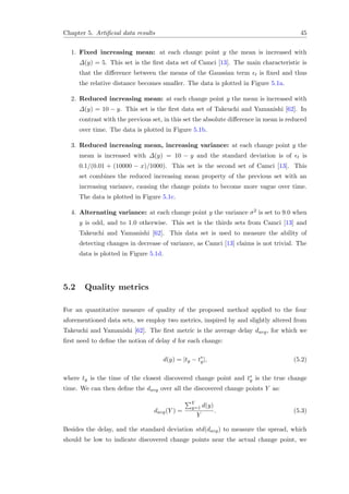 Chapter 5. Artiﬁcial data results 45
1. Fixed increasing mean: at each change point y the mean is increased with
∆(y) = 5. This set is the ﬁrst data set of Camci [13]. The main characteristic is
that the diﬀerence between the means of the Gaussian term t is ﬁxed and thus
the relative distance becomes smaller. The data is plotted in Figure 5.1a.
2. Reduced increasing mean: at each change point y the mean is increased with
∆(y) = 10 − y. This set is the ﬁrst data set of Takeuchi and Yamanishi [62]. In
contrast with the previous set, in this set the absolute diﬀerence in mean is reduced
over time. The data is plotted in Figure 5.1b.
3. Reduced increasing mean, increasing variance: at each change point y the
mean is increased with ∆(y) = 10 − y and the standard deviation is of t is
0.1/(0.01 + (10000 − x)/1000). This set is the second set of Camci [13]. This
set combines the reduced increasing mean property of the previous set with an
increasing variance, causing the change points to become more vague over time.
The data is plotted in Figure 5.1c.
4. Alternating variance: at each change point y the variance σ2 is set to 9.0 when
y is odd, and to 1.0 otherwise. This set is the thirds sets from Camci [13] and
Takeuchi and Yamanishi [62]. This data set is used to measure the ability of
detecting changes in decrease of variance, as Camci [13] claims is not trivial. The
data is plotted in Figure 5.1d.
5.2 Quality metrics
For an quantitative measure of quality of the proposed method applied to the four
aforementioned data sets, we employ two metrics, inspired by and slightly altered from
Takeuchi and Yamanishi [62]. The ﬁrst metric is the average delay davg, for which we
ﬁrst need to deﬁne the notion of delay d for each change:
d(y) = |ty − t∗
y|, (5.2)
where ty is the time of the closest discovered change point and t∗
y is the true change
time. We can then deﬁne the davg over all the discovered change points Y as:
davg(Y ) =
Y
y=1 d(y)
Y
. (5.3)
Besides the delay, and the standard deviation std(davg) to measure the spread, which
should be low to indicate discovered change points near the actual change point, we
 