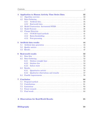 Contents v
4 Application to Human Activity Time Series Data 32
4.1 Algorithm overview . . . . . . . . . . . . . . . . . . . . . . . . . . . . . . . 33
4.2 Data Gathering . . . . . . . . . . . . . . . . . . . . . . . . . . . . . . . . . 35
4.2.1 Artiﬁcial data . . . . . . . . . . . . . . . . . . . . . . . . . . . . . . 35
4.2.2 Real-world data . . . . . . . . . . . . . . . . . . . . . . . . . . . . . 35
4.3 Model Construction: Incremental SVDD . . . . . . . . . . . . . . . . . . . 36
4.4 Model Features . . . . . . . . . . . . . . . . . . . . . . . . . . . . . . . . . 38
4.5 Change Detection . . . . . . . . . . . . . . . . . . . . . . . . . . . . . . . . 39
4.5.1 CUSUM based methods . . . . . . . . . . . . . . . . . . . . . . . . 41
4.5.2 Ratio-thresholding . . . . . . . . . . . . . . . . . . . . . . . . . . . 41
4.5.3 Post-processing . . . . . . . . . . . . . . . . . . . . . . . . . . . . . 42
5 Artiﬁcial data results 44
5.1 Artiﬁcial data generation . . . . . . . . . . . . . . . . . . . . . . . . . . . 44
5.2 Quality metrics . . . . . . . . . . . . . . . . . . . . . . . . . . . . . . . . . 45
5.3 Results . . . . . . . . . . . . . . . . . . . . . . . . . . . . . . . . . . . . . . 47
6 Real-world results 50
6.1 Data Sets . . . . . . . . . . . . . . . . . . . . . . . . . . . . . . . . . . . . 50
6.2 Data Gathering . . . . . . . . . . . . . . . . . . . . . . . . . . . . . . . . . 52
6.2.1 Outdoor straight lines . . . . . . . . . . . . . . . . . . . . . . . . . 53
6.2.2 Outdoor free . . . . . . . . . . . . . . . . . . . . . . . . . . . . . . 53
6.2.3 Indoor stairs . . . . . . . . . . . . . . . . . . . . . . . . . . . . . . 53
6.3 Results . . . . . . . . . . . . . . . . . . . . . . . . . . . . . . . . . . . . . . 53
6.3.1 Quantitative metrics . . . . . . . . . . . . . . . . . . . . . . . . . . 54
6.3.2 Qualitative observations and remarks . . . . . . . . . . . . . . . . 57
6.4 Possible improvements . . . . . . . . . . . . . . . . . . . . . . . . . . . . . 59
7 Conclusion 60
7.1 Proposed method . . . . . . . . . . . . . . . . . . . . . . . . . . . . . . . . 60
7.2 Contributions . . . . . . . . . . . . . . . . . . . . . . . . . . . . . . . . . . 61
7.3 Limitations . . . . . . . . . . . . . . . . . . . . . . . . . . . . . . . . . . . 63
7.4 Future research . . . . . . . . . . . . . . . . . . . . . . . . . . . . . . . . . 63
7.5 Final words . . . . . . . . . . . . . . . . . . . . . . . . . . . . . . . . . . . 64
A Observations for Real-World Results 65
Bibliography 69
 