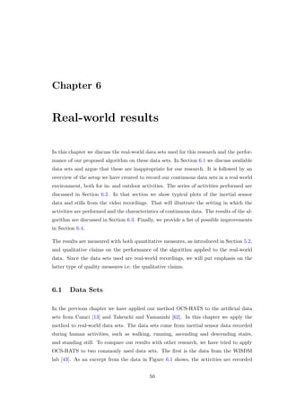 Chapter 6
Real-world results
In this chapter we discuss the real-world data sets used for this research and the perfor-
mance of our proposed algorithm on these data sets. In Section 6.1 we discuss available
data sets and argue that these are inappropriate for our research. It is followed by an
overview of the setup we have created to record our continuous data sets in a real-world
environment, both for in- and outdoor activities. The series of activities performed are
discussed in Section 6.2. In that section we show typical plots of the inertial sensor
data and stills from the video recordings. That will illustrate the setting in which the
activities are performed and the characteristics of continuous data. The results of the al-
gorithm are discussed in Section 6.3. Finally, we provide a list of possible improvements
in Section 6.4.
The results are measured with both quantitative measures, as introduced in Section 5.2,
and qualitative claims on the performance of the algorithm applied to the real-world
data. Since the data sets used are real-world recordings, we will put emphasis on the
latter type of quality measures i.e. the qualitative claims.
6.1 Data Sets
In the previous chapter we have applied our method OCS-HATS to the artiﬁcial data
sets from Camci [13] and Takeuchi and Yamanishi [62]. In this chapter we apply the
method to real-world data sets. The data sets come from inertial sensor data recorded
during human activities, such as walking, running, ascending and descending stairs,
and standing still. To compare our results with other research, we have tried to apply
OCS-HATS to two commonly used data sets. The ﬁrst is the data from the WISDM
lab [43]. As an excerpt from the data in Figure 6.1 shows, the activities are recorded
50
 