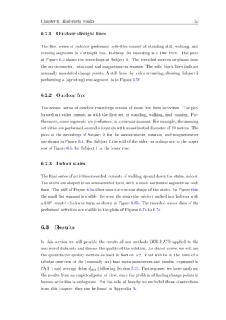 Chapter 6. Real-world results 53
6.2.1 Outdoor straight lines
The ﬁrst series of outdoor performed activities consist of standing still, walking, and
running segments in a straight line. Halfway the recording is a 180◦ turn. The plots
of Figure 6.3 shows the recordings of Subject 1. The recorded metrics originate from
the accelerometer, rotational and magnetometer sensors. The solid black lines indicate
manually annotated change points. A still from the video recording, showing Subject 2
performing a (sprinting) run segment, is in Figure 6.5f.
6.2.2 Outdoor free
The second series of outdoor recordings consist of more free form activities. The per-
formed activities consist, as with the ﬁrst set, of standing, walking, and running. Fur-
thermore, some segments are performed in a circular manner. For example, the running
activities are performed around a fountain with an estimated diameter of 10 meters. The
plots of the recordings of Subject 2, for the accelerometer, rotation, and magnetometer
are shown in Figure 6.4. For Subject 2 the still of the video recordings are in the upper
row of Figure 6.5, for Subject 1 in the lower row.
6.2.3 Indoor stairs
The ﬁnal series of activities recorded, consists of walking up and down the stairs, indoor.
The stairs are shaped in an semi-circular form, with a small horizontal segment on each
ﬂoor. The still of Figure 6.6a illustrates the circular shape of the stairs. In Figure 6.6c
the small ﬂat segment is visible. Between the stairs the subject walked in a hallway with
a 180◦ counter-clockwise turn, as shown in Figure 6.6b. The recorded sensor data of the
performed activities are visible in the plots of Figures 6.7a to 6.7c.
6.3 Results
In this section we will provide the results of our methods OCS-HATS applied to the
real-world data sets and discuss the quality of the solution. As stated above, we will use
the quantitative quality metrics as used in Section 5.2. That will be in the form of a
tabular overview of the (manually set) best meta-parameters and results, expressed in
FAR γ and average delay davg (following Section 5.3). Furthermore, we have analyzed
the results from an empirical point of view, since the problem of ﬁnding change points in
human activities is ambiguous. For the sake of brevity we excluded those observations
from this chapter; they can be found in Appendix A.
 