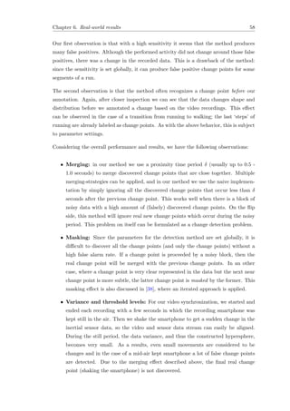 Chapter 6. Real-world results 58
Our ﬁrst observation is that with a high sensitivity it seems that the method produces
many false positives. Although the performed activity did not change around those false
positives, there was a change in the recorded data. This is a drawback of the method:
since the sensitivity is set globally, it can produce false positive change points for some
segments of a run.
The second observation is that the method often recognizes a change point before our
annotation. Again, after closer inspection we can see that the data changes shape and
distribution before we annotated a change based on the video recordings. This eﬀect
can be observed in the case of a transition from running to walking; the last ‘steps’ of
running are already labeled as change points. As with the above behavior, this is subject
to parameter settings.
Considering the overall performance and results, we have the following observations:
• Merging: in our method we use a proximity time period δ (usually up to 0.5 -
1.0 seconds) to merge discovered change points that are close together. Multiple
merging-strategies can be applied, and in our method we use the naive implemen-
tation by simply ignoring all the discovered change points that occur less than δ
seconds after the previous change point. This works well when there is a block of
noisy data with a high amount of (falsely) discovered change points. On the ﬂip
side, this method will ignore real new change points which occur during the noisy
period. This problem on itself can be formulated as a change detection problem.
• Masking: Since the parameters for the detection method are set globally, it is
diﬃcult to discover all the change points (and only the change points) without a
high false alarm rate. If a change point is proceeded by a noisy block, then the
real change point will be merged with the previous change points. In an other
case, where a change point is very clear represented in the data but the next near
change point is more subtle, the latter change point is masked by the former. This
masking eﬀect is also discussed in [38], where an iterated approach is applied.
• Variance and threshold levels: For our video synchronization, we started and
ended each recording with a few seconds in which the recording smartphone was
kept still in the air. Then we shake the smartphone to get a sudden change in the
inertial sensor data, so the video and sensor data stream can easily be aligned.
During the still period, the data variance, and thus the constructed hypersphere,
becomes very small. As a results, even small movements are considered to be
changes and in the case of a mid-air kept smartphone a lot of false change points
are detected. Due to the merging eﬀect described above, the ﬁnal real change
point (shaking the smartphone) is not discovered.
 