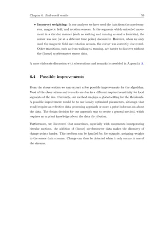 Chapter 6. Real-world results 59
• Incorrect weighting: In our analyses we have used the data from the accelerom-
eter, magnetic ﬁeld, and rotation sensors. In the segments which embodied move-
ment in a circular manner (such as walking and running around a fountain), the
corner was not (or at a diﬀerent time point) discovered. However, when we only
used the magnetic ﬁeld and rotation sensors, the corner was correctly discovered.
Other transitions, such as from walking to running, are harder to discover without
the (linear) accelerometer sensor data.
A more elaborate discussion with observations and remarks is provided in Appendix A.
6.4 Possible improvements
From the above section we can extract a few possible improvements for the algorithm.
Most of the observations and remarks are due to a diﬀerent required sensitivity for local
segments of the run. Currently, our method employs a global setting for the thresholds.
A possible improvement would be to use locally optimized parameters, although that
would require an reﬂective data processing approach or more a priori information about
the data. The design decision for our approach was to create a general method, which
requires no a priori knowledge about the data distribution.
Furthermore, we discovered that sometimes, especially with movements incorporating
circular motions, the addition of (linear) accelerometer data makes the discovery of
change points harder. This problem can be handled by, for example, assigning weights
to the sensor data streams. Change can then be detected when it only occurs in one of
the streams.
 