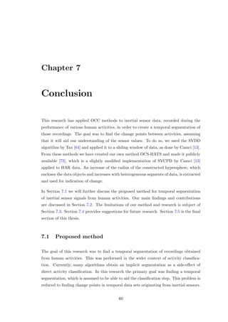 Chapter 7
Conclusion
This research has applied OCC methods to inertial sensor data, recorded during the
performance of various human activities, in order to create a temporal segmentation of
those recordings. The goal was to ﬁnd the change points between activities, assuming
that it will aid our understanding of the sensor values. To do so, we used the SVDD
algorithm by Tax [64] and applied it to a sliding window of data, as done by Camci [13].
From these methods we have created our own method OCS-HATS and made it publicly
available [73], which is a slightly modiﬁed implementation of SVCPD by Camci [13]
applied to HAR data. An increase of the radius of the constructed hypersphere, which
encloses the data objects and increases with heterogeneous segments of data, is extracted
and used for indication of change.
In Section 7.1 we will further discuss the proposed method for temporal segmentation
of inertial sensor signals from human activities. Our main ﬁndings and contributions
are discussed in Section 7.2. The limitations of our method and research is subject of
Section 7.3. Section 7.4 provides suggestions for future research. Section 7.5 is the ﬁnal
section of this thesis.
7.1 Proposed method
The goal of this research was to ﬁnd a temporal segmentation of recordings obtained
from human activities. This was performed in the wider context of activity classiﬁca-
tion. Currently, many algorithms obtain an implicit segmentation as a side-eﬀect of
direct activity classiﬁcation. In this research the primary goal was ﬁnding a temporal
segmentation, which is assumed to be able to aid the classiﬁcation step. This problem is
reduced to ﬁnding change points in temporal data sets originating from inertial sensors.
60
 