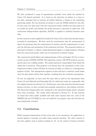 Chapter 7. Conclusion 61
We have considered a range of segmentation methods, from which the method by
Camci [13] showed potential. It is based on the detection of outliers in a time se-
ries data, assuming that an increase of outliers indicates a change in the underlying
generating model. For the detection of outliers it uses the SVDD method by Tax [64].
It tests every new data point with the constructed model; whether the data point is in
or outside the model, and whether the model increases or decreases in radius size. The
constructed sliding-window algorithm, SVCPD, is applied to artiﬁcial Gaussian noise
data.
In this research we have applied the method by Camci [13] to data from inertial sensors,
recorded by smartphones. We have used the accelerometer data for measurement of
speed, the gyroscope data for measurement of rotation, and the magnetometer to mea-
sure the direction and orientation of the performed activities. The proposed method, as
discussed in Chapter 4, reduces a high dimensional signal to a single property, obtained
from the constructed model, which can be interpreted to indicate change.
The constructed model follows the implementation of Tax and Laskov [67] for an incre-
mental version of SVDD, I-SVDD. This algorithm creates a OC-SVM model by process-
ing the data over a sliding window. The model represents a hypersphere from which the
radius size is extracted. That property is of interest since the assumption is that a het-
erogeneous window of data will show an increase of radius, in relation to a homogeneous
segment of data. The homogeneous segment of data will have a relatively small radius
since the data points will be close together, resulting from the continuity assumptions.
To test our approach, we have used the same data as used in the experiments from
Camci [13] and Takeuchi and Yamanishi [62], for which the results are comparable with
the original research (see Section 5.3). Furthermore, since this research is focused around
human activities, we have recorded and manually annotated in- and outdoor activities.
The discovered change points were compared to the annotated change points, obtained
from video recordings. The results where discussed in Section 6.3. In this research
we found that other public available and wide used common data sets, such as the
WISDM [43] and UCI HAR [5], were not useful for our purpose, since the activities are
non-continuously recorded.
7.2 Contributions
While temporal segmentation of time series data is not uncommon, the application to
inertial signals is currently not under much research attention. For other contexts it
has been applied, such as motion tracking [8, 44]. In the context of human activities
 