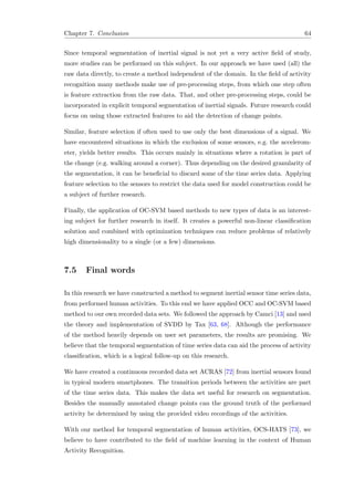 Chapter 7. Conclusion 64
Since temporal segmentation of inertial signal is not yet a very active ﬁeld of study,
more studies can be performed on this subject. In our approach we have used (all) the
raw data directly, to create a method independent of the domain. In the ﬁeld of activity
recognition many methods make use of pre-processing steps, from which one step often
is feature extraction from the raw data. That, and other pre-processing steps, could be
incorporated in explicit temporal segmentation of inertial signals. Future research could
focus on using those extracted features to aid the detection of change points.
Similar, feature selection if often used to use only the best dimensions of a signal. We
have encountered situations in which the exclusion of some sensors, e.g. the accelerom-
eter, yields better results. This occurs mainly in situations where a rotation is part of
the change (e.g. walking around a corner). Thus depending on the desired granularity of
the segmentation, it can be beneﬁcial to discard some of the time series data. Applying
feature selection to the sensors to restrict the data used for model construction could be
a subject of further research.
Finally, the application of OC-SVM based methods to new types of data is an interest-
ing subject for further research in itself. It creates a powerful non-linear classiﬁcation
solution and combined with optimization techniques can reduce problems of relatively
high dimensionality to a single (or a few) dimensions.
7.5 Final words
In this research we have constructed a method to segment inertial sensor time series data,
from performed human activities. To this end we have applied OCC and OC-SVM based
method to our own recorded data sets. We followed the approach by Camci [13] and used
the theory and implementation of SVDD by Tax [63, 68]. Although the performance
of the method heavily depends on user set parameters, the results are promising. We
believe that the temporal segmentation of time series data can aid the process of activity
classiﬁcation, which is a logical follow-up on this research.
We have created a continuous recorded data set ACRAS [72] from inertial sensors found
in typical modern smartphones. The transition periods between the activities are part
of the time series data. This makes the data set useful for research on segmentation.
Besides the manually annotated change points can the ground truth of the performed
activity be determined by using the provided video recordings of the activities.
With our method for temporal segmentation of human activities, OCS-HATS [73], we
believe to have contributed to the ﬁeld of machine learning in the context of Human
Activity Recognition.
 
