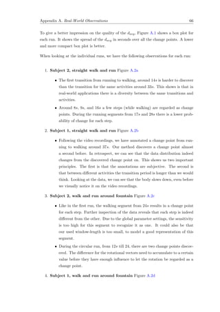 Appendix A. Real-World Observations 66
To give a better impression on the quality of the davg, Figure A.1 shows a box plot for
each run. It shows the spread of the davg in seconds over all the change points. A lower
and more compact box plot is better.
When looking at the individual runs, we have the following observations for each run:
1. Subject 2, straight walk and run Figure A.2a
• The ﬁrst transition from running to walking, around 14s is harder to discover
than the transition for the same activities around 33s. This shows is that in
real-world applications there is a diversity between the same transitions and
activities.
• Around 8s, 9s, and 16s a few steps (while walking) are regarded as change
points. During the running segments from 17s and 28s there is a lower prob-
ability of change for each step.
2. Subject 1, straight walk and run Figure A.2b
• Following the video recordings, we have annotated a change point from run-
ning to walking around 37s. Our method discovers a change point almost
a second before. In retrospect, we can see that the data distribution indeed
changes from the discovered change point on. This shows us two important
principles. The ﬁrst is that the annotations are subjective. The second is
that between diﬀerent activities the transition period is longer than we would
think. Looking at the data, we can see that the body slows down, even before
we visually notice it on the video recordings.
3. Subject 2, walk and run around fountain Figure A.2c
• Like in the ﬁrst run, the walking segment from 24s results in a change point
for each step. Further inspection of the data reveals that each step is indeed
diﬀerent from the other. Due to the global parameter settings, the sensitivity
is too high for this segment to recognize it as one. It could also be that
our used window-length is too small, to model a good representation of this
segment.
• During the circular run, from 12s till 24, there are two change points discov-
ered. The diﬀerence for the rotational vectors need to accumulate to a certain
value before they have enough inﬂuence to let the rotation be regarded as a
change point.
4. Subject 1, walk and run around fountain Figure A.2d
 