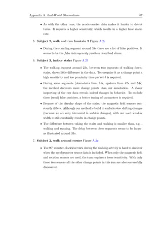 Appendix A. Real-World Observations 67
• As with the other runs, the accelerometer data makes it harder to detect
turns. It requires a higher sensitivity, which results in a higher false alarm
rate.
5. Subject 2, walk and run fountain 2 Figure A.2e
• During the standing segment around 38s there are a lot of false positives. It
seems to be the false heterogeneity problem described above.
6. Subject 3, indoor stairs Figure A.2f
• The walking segment around 22s, between two segments of walking down-
stairs, shows little diﬀerence in the data. To recognize it as a change point a
high sensitivity and low proximity time period δ is required.
• During some segments (downstairs from 24s, upstairs from 42s and 54s)
the method discovers more change points than our annotation. A closer
inspecting of the raw data reveals indeed changes in behavior. To exclude
these (semi) false positives, a better tuning of parameters is required.
• Because of the circular shape of the stairs, the magnetic ﬁeld sensors con-
stantly diﬀers. Although our method is build to exclude slow shifting changes
(because we are only interested in sudden changes), with our used window
width it still eventually results in change points.
• The diﬀerence between taking the stairs and walking is smaller than, e.g. ,
walking and running. The delay between these segments seems to be larger,
as illustrated around 33s.
7. Subject 2, walk around corner Figure A.2g
• The 90◦ counter-clockwise turn during the walking activity is hard to discover
when the accelerometer sensor data is included. When only the magnetic ﬁeld
and rotation sensors are used, the turn requires a lower sensitivity. With only
these two sensors all the other change points in this run are also successfully
discovered.
 