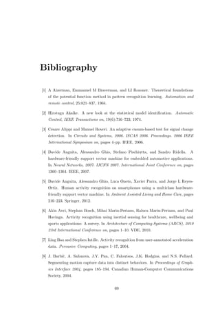 Bibliography
[1] A Aizerman, Emmanuel M Braverman, and LI Rozoner. Theoretical foundations
of the potential function method in pattern recognition learning. Automation and
remote control, 25:821–837, 1964.
[2] Hirotugu Akaike. A new look at the statistical model identiﬁcation. Automatic
Control, IEEE Transactions on, 19(6):716–723, 1974.
[3] Cesare Alippi and Manuel Roveri. An adaptive cusum-based test for signal change
detection. In Circuits and Systems, 2006. ISCAS 2006. Proceedings. 2006 IEEE
International Symposium on, pages 4–pp. IEEE, 2006.
[4] Davide Anguita, Alessandro Ghio, Stefano Pischiutta, and Sandro Ridella. A
hardware-friendly support vector machine for embedded automotive applications.
In Neural Networks, 2007. IJCNN 2007. International Joint Conference on, pages
1360–1364. IEEE, 2007.
[5] Davide Anguita, Alessandro Ghio, Luca Oneto, Xavier Parra, and Jorge L Reyes-
Ortiz. Human activity recognition on smartphones using a multiclass hardware-
friendly support vector machine. In Ambient Assisted Living and Home Care, pages
216–223. Springer, 2012.
[6] Akin Avci, Stephan Bosch, Mihai Marin-Perianu, Raluca Marin-Perianu, and Paul
Havinga. Activity recognition using inertial sensing for healthcare, wellbeing and
sports applications: A survey. In Architecture of Computing Systems (ARCS), 2010
23rd International Conference on, pages 1–10. VDE, 2010.
[7] Ling Bao and Stephen Intille. Activity recognition from user-annotated acceleration
data. Pervasive Computing, pages 1–17, 2004.
[8] J. Barbiˇc, A. Safonova, J.Y. Pan, C. Faloutsos, J.K. Hodgins, and N.S. Pollard.
Segmenting motion capture data into distinct behaviors. In Proceedings of Graph-
ics Interface 2004, pages 185–194. Canadian Human-Computer Communications
Society, 2004.
69
 