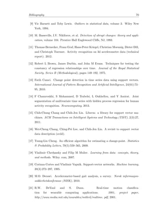 Bibliography 70
[9] Vic Barnett and Toby Lewis. Outliers in statistical data, volume 3. Wiley New
York, 1994.
[10] M. Basseville, I.V. Nikiforov, et al. Detection of abrupt changes: theory and appli-
cation, volume 104. Prentice Hall Englewood Cliﬀs, NJ, 1993.
[11] Thomas Bernecker, Franz Graf, Hans-Peter Kriegel, Christian Moennig, Dieter Dill,
and Christoph Tuermer. Activity recognition on 3d accelerometer data (technical
report). 2012.
[12] Robert L Brown, James Durbin, and John M Evans. Techniques for testing the
constancy of regression relationships over time. Journal of the Royal Statistical
Society. Series B (Methodological), pages 149–192, 1975.
[13] Fatih Camci. Change point detection in time series data using support vectors.
International Journal of Pattern Recognition and Artiﬁcial Intelligence, 24(01):73–
95, 2010.
[14] F Chamroukhi, S Mohammed, D Trabelsi, L Oukhellou, and Y Amirat. Joint
segmentation of multivariate time series with hidden process regression for human
activity recognition. Neurocomputing, 2013.
[15] Chih-Chung Chang and Chih-Jen Lin. Libsvm: a library for support vector ma-
chines. ACM Transactions on Intelligent Systems and Technology (TIST), 2(3):27,
2011.
[16] Wei-Cheng Chang, Ching-Pei Lee, and Chih-Jen Lin. A revisit to support vector
data description (svdd).
[17] Tsung-Lin Cheng. An eﬃcient algorithm for estimating a change-point. Statistics
& Probability Letters, 79(5):559–565, 2009.
[18] Vladimir Cherkassky and Filip M Mulier. Learning from data: concepts, theory,
and methods. Wiley. com, 2007.
[19] Corinna Cortes and Vladimir Vapnik. Support-vector networks. Machine learning,
20(3):273–297, 1995.
[20] M.O. Derawi. Accelerometer-based gait analysis, a survey. Norsk informasjon-
ssikkerhetskonferanse (NISK), 2010.
[21] R.W. DeVaul and S. Dunn. Real-time motion classiﬁca-
tion for wearable computing applications. 2001, project paper,
http://www.media.mit.edu/wearables/mithril/realtime. pdf, 2001.
 