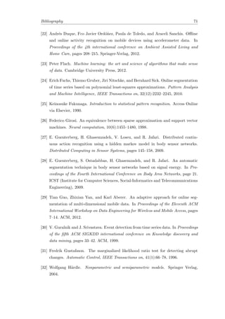 Bibliography 71
[22] Andr´es Duque, Fco Javier Ord´o˜nez, Paula de Toledo, and Araceli Sanchis. Oﬄine
and online activity recognition on mobile devices using accelerometer data. In
Proceedings of the 4th international conference on Ambient Assisted Living and
Home Care, pages 208–215. Springer-Verlag, 2012.
[23] Peter Flach. Machine learning: the art and science of algorithms that make sense
of data. Cambridge University Press, 2012.
[24] Erich Fuchs, Thiemo Gruber, Jiri Nitschke, and Bernhard Sick. Online segmentation
of time series based on polynomial least-squares approximations. Pattern Analysis
and Machine Intelligence, IEEE Transactions on, 32(12):2232–2245, 2010.
[25] Keinosuke Fukunaga. Introduction to statistical pattern recognition. Access Online
via Elsevier, 1990.
[26] Federico Girosi. An equivalence between sparse approximation and support vector
machines. Neural computation, 10(6):1455–1480, 1998.
[27] E. Guenterberg, H. Ghasemzadeh, V. Loseu, and R. Jafari. Distributed contin-
uous action recognition using a hidden markov model in body sensor networks.
Distributed Computing in Sensor Systems, pages 145–158, 2009.
[28] E. Guenterberg, S. Ostadabbas, H. Ghasemzadeh, and R. Jafari. An automatic
segmentation technique in body sensor networks based on signal energy. In Pro-
ceedings of the Fourth International Conference on Body Area Networks, page 21.
ICST (Institute for Computer Sciences, Social-Informatics and Telecommunications
Engineering), 2009.
[29] Tian Guo, Zhixian Yan, and Karl Aberer. An adaptive approach for online seg-
mentation of multi-dimensional mobile data. In Proceedings of the Eleventh ACM
International Workshop on Data Engineering for Wireless and Mobile Access, pages
7–14. ACM, 2012.
[30] V. Guralnik and J. Srivastava. Event detection from time series data. In Proceedings
of the ﬁfth ACM SIGKDD international conference on Knowledge discovery and
data mining, pages 33–42. ACM, 1999.
[31] Fredrik Gustafsson. The marginalized likelihood ratio test for detecting abrupt
changes. Automatic Control, IEEE Transactions on, 41(1):66–78, 1996.
[32] Wolfgang H¨ardle. Nonparametric and semiparametric models. Springer Verlag,
2004.
 