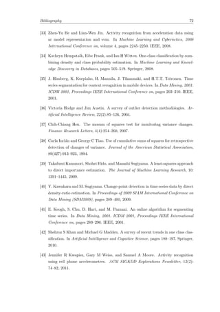 Bibliography 72
[33] Zhen-Yu He and Lian-Wen Jin. Activity recognition from acceleration data using
ar model representation and svm. In Machine Learning and Cybernetics, 2008
International Conference on, volume 4, pages 2245–2250. IEEE, 2008.
[34] Kathryn Hempstalk, Eibe Frank, and Ian H Witten. One-class classiﬁcation by com-
bining density and class probability estimation. In Machine Learning and Knowl-
edge Discovery in Databases, pages 505–519. Springer, 2008.
[35] J. Himberg, K. Korpiaho, H. Mannila, J. Tikanmaki, and H.T.T. Toivonen. Time
series segmentation for context recognition in mobile devices. In Data Mining, 2001.
ICDM 2001, Proceedings IEEE International Conference on, pages 203–210. IEEE,
2001.
[36] Victoria Hodge and Jim Austin. A survey of outlier detection methodologies. Ar-
tiﬁcial Intelligence Review, 22(2):85–126, 2004.
[37] Chih-Chiang Hsu. The mosum of squares test for monitoring variance changes.
Finance Research Letters, 4(4):254–260, 2007.
[38] Carla Incl´an and George C Tiao. Use of cumulative sums of squares for retrospective
detection of changes of variance. Journal of the American Statistical Association,
89(427):913–923, 1994.
[39] Takafumi Kanamori, Shohei Hido, and Masashi Sugiyama. A least-squares approach
to direct importance estimation. The Journal of Machine Learning Research, 10:
1391–1445, 2009.
[40] Y. Kawahara and M. Sugiyama. Change-point detection in time-series data by direct
density-ratio estimation. In Proceedings of 2009 SIAM International Conference on
Data Mining (SDM2009), pages 389–400, 2009.
[41] E. Keogh, S. Chu, D. Hart, and M. Pazzani. An online algorithm for segmenting
time series. In Data Mining, 2001. ICDM 2001, Proceedings IEEE International
Conference on, pages 289–296. IEEE, 2001.
[42] Shehroz S Khan and Michael G Madden. A survey of recent trends in one class clas-
siﬁcation. In Artiﬁcial Intelligence and Cognitive Science, pages 188–197. Springer,
2010.
[43] Jennifer R Kwapisz, Gary M Weiss, and Samuel A Moore. Activity recognition
using cell phone accelerometers. ACM SIGKDD Explorations Newsletter, 12(2):
74–82, 2011.
 