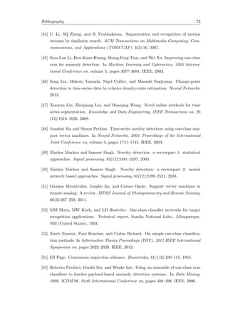 Bibliography 73
[44] C. Li, SQ Zheng, and B. Prabhakaran. Segmentation and recognition of motion
streams by similarity search. ACM Transactions on Multimedia Computing, Com-
munications, and Applications (TOMCCAP), 3(3):16, 2007.
[45] Kun-Lun Li, Hou-Kuan Huang, Sheng-Feng Tian, and Wei Xu. Improving one-class
svm for anomaly detection. In Machine Learning and Cybernetics, 2003 Interna-
tional Conference on, volume 5, pages 3077–3081. IEEE, 2003.
[46] Song Liu, Makoto Yamada, Nigel Collier, and Masashi Sugiyama. Change-point
detection in time-series data by relative density-ratio estimation. Neural Networks,
2013.
[47] Xiaoyan Liu, Zhenjiang Lin, and Huaiqing Wang. Novel online methods for time
series segmentation. Knowledge and Data Engineering, IEEE Transactions on, 20
(12):1616–1626, 2008.
[48] Junshui Ma and Simon Perkins. Time-series novelty detection using one-class sup-
port vector machines. In Neural Networks, 2003. Proceedings of the International
Joint Conference on, volume 3, pages 1741–1745. IEEE, 2003.
[49] Markos Markou and Sameer Singh. Novelty detection: a reviewpart 1: statistical
approaches. Signal processing, 83(12):2481–2497, 2003.
[50] Markos Markou and Sameer Singh. Novelty detection: a reviewpart 2: neural
network based approaches. Signal processing, 83(12):2499–2521, 2003.
[51] Giorgos Mountrakis, Jungho Im, and Caesar Ogole. Support vector machines in
remote sensing: A review. ISPRS Journal of Photogrammetry and Remote Sensing,
66(3):247–259, 2011.
[52] MM Moya, MW Koch, and LD Hostetler. One-class classiﬁer networks for target
recognition applications. Technical report, Sandia National Labs., Albuquerque,
NM (United States), 1993.
[53] Zineb Noumir, Paul Honeine, and Cedue Richard. On simple one-class classiﬁca-
tion methods. In Information Theory Proceedings (ISIT), 2012 IEEE International
Symposium on, pages 2022–2026. IEEE, 2012.
[54] ES Page. Continuous inspection schemes. Biometrika, 41(1/2):100–115, 1954.
[55] Roberto Perdisci, Guofei Gu, and Wenke Lee. Using an ensemble of one-class svm
classiﬁers to harden payload-based anomaly detection systems. In Data Mining,
2006. ICDM’06. Sixth International Conference on, pages 488–498. IEEE, 2006.
 