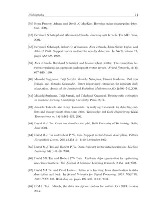 Bibliography 74
[56] Ryan Prescott Adams and David JC MacKay. Bayesian online changepoint detec-
tion. 2007.
[57] Bernhard Sch¨olkopf and Alexander J Smola. Learning with kernels. The MIT Press,
2002.
[58] Bernhard Sch¨olkopf, Robert C Williamson, Alex J Smola, John Shawe-Taylor, and
John C Platt. Support vector method for novelty detection. In NIPS, volume 12,
pages 582–588, 1999.
[59] Alex J Smola, Bernhard Sch¨olkopf, and Klaus-Robert M¨uller. The connection be-
tween regularization operators and support vector kernels. Neural Networks, 11(4):
637–649, 1998.
[60] Masashi Sugiyama, Taiji Suzuki, Shinichi Nakajima, Hisashi Kashima, Paul von
B¨unau, and Motoaki Kawanabe. Direct importance estimation for covariate shift
adaptation. Annals of the Institute of Statistical Mathematics, 60(4):699–746, 2008.
[61] Masashi Sugiyama, Taiji Suzuki, and Takafumi Kanamori. Density ratio estimation
in machine learning. Cambridge University Press, 2012.
[62] Jun-ichi Takeuchi and Kenji Yamanishi. A unifying framework for detecting out-
liers and change points from time series. Knowledge and Data Engineering, IEEE
Transactions on, 18(4):482–492, 2006.
[63] David M.J. Tax. One-class classiﬁcation. phd, Delft University of Technology, Delft,
June 2001.
[64] David M.J. Tax and Robert P. W. Duin. Support vector domain description. Pattern
Recognition Letters, 20(11-13):1191–1199, December 1999.
[65] David M.J. Tax and Robert P. W. Duin. Support vector data description. Machine
Learning, 54(1):45–66, 2004.
[66] David MJ Tax and Robert PW Duin. Uniform object generation for optimizing
one-class classiﬁers. The Journal of Machine Learning Research, 2:155–173, 2002.
[67] David MJ Tax and Pavel Laskov. Online svm learning: from classiﬁcation to data
description and back. In Neural Networks for Signal Processing, 2003. NNSP’03.
2003 IEEE 13th Workshop on, pages 499–508. IEEE, 2003.
[68] D.M.J. Tax. Ddtools, the data description toolbox for matlab, Oct 2013. version
2.0.2.
 