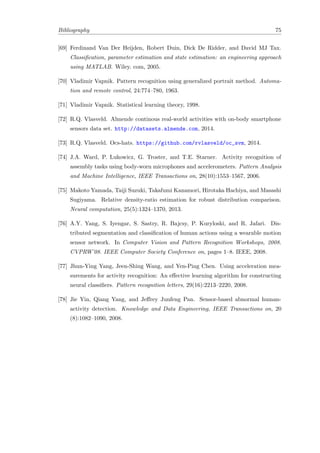 Bibliography 75
[69] Ferdinand Van Der Heijden, Robert Duin, Dick De Ridder, and David MJ Tax.
Classiﬁcation, parameter estimation and state estimation: an engineering approach
using MATLAB. Wiley. com, 2005.
[70] Vladimir Vapnik. Pattern recognition using generalized portrait method. Automa-
tion and remote control, 24:774–780, 1963.
[71] Vladimir Vapnik. Statistical learning theory, 1998.
[72] R.Q. Vlasveld. Almende continous real-world activities with on-body smartphone
sensors data set. http://datasets.almende.com, 2014.
[73] R.Q. Vlasveld. Ocs-hats. https://github.com/rvlasveld/oc_svm, 2014.
[74] J.A. Ward, P. Lukowicz, G. Troster, and T.E. Starner. Activity recognition of
assembly tasks using body-worn microphones and accelerometers. Pattern Analysis
and Machine Intelligence, IEEE Transactions on, 28(10):1553–1567, 2006.
[75] Makoto Yamada, Taiji Suzuki, Takafumi Kanamori, Hirotaka Hachiya, and Masashi
Sugiyama. Relative density-ratio estimation for robust distribution comparison.
Neural computation, 25(5):1324–1370, 2013.
[76] A.Y. Yang, S. Iyengar, S. Sastry, R. Bajcsy, P. Kuryloski, and R. Jafari. Dis-
tributed segmentation and classiﬁcation of human actions using a wearable motion
sensor network. In Computer Vision and Pattern Recognition Workshops, 2008.
CVPRW’08. IEEE Computer Society Conference on, pages 1–8. IEEE, 2008.
[77] Jhun-Ying Yang, Jeen-Shing Wang, and Yen-Ping Chen. Using acceleration mea-
surements for activity recognition: An eﬀective learning algorithm for constructing
neural classiﬁers. Pattern recognition letters, 29(16):2213–2220, 2008.
[78] Jie Yin, Qiang Yang, and Jeﬀrey Junfeng Pan. Sensor-based abnormal human-
activity detection. Knowledge and Data Engineering, IEEE Transactions on, 20
(8):1082–1090, 2008.
 