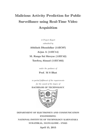 Malicious Activity Prediction for Public
Surveillance using Real-Time Video
Acquisition
A Project Report
submitted by
Abhilash Dhondalkar (11EC07)
Arjun A (11EC14)
M. Ranga Sai Shreyas (11EC42)
Tawfeeq Ahmad (11EC103)
under the guidance of
Prof. M S Bhat
in partial fulﬁlment of the requirements
for the award of the degree of
BACHELOR OF TECHNOLOGY
DEPARTMENT OF ELECTRONICS AND COMMUNICATION
ENGINEERING
NATIONAL INSTITUTE OF TECHNOLOGY KARNATAKA
SURATHKAL, MANGALORE - 575025
April 15, 2015
 