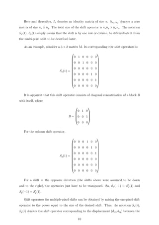 Here and thereafter, In denotes an identity matrix of size n. 0nx×ny denotes a zero
matrix of size nx × ny. The total size of the shift operator is nxny × nxny. The notation
Sx(1), Sy(1) simply means that the shift is by one row or column, to diﬀerentiate it from
the multi-pixel shift to be described later.
As an example, consider a 3 × 2 matrix M. Its corresponding row shift operators is:
Sx(1) =














0 1 0 0 0 0
0 0 1 0 0 0
0 0 0 0 0 0
0 0 0 0 1 0
0 0 0 0 0 1
0 0 0 0 0 0














It is apparent that this shift operator consists of diagonal concatenation of a block B
with itself, where
B =





0 1 0
0 0 1
0 0 0





For the column shift operator,
Sy(1) =














0 0 0 1 0 0
0 0 0 0 1 0
0 0 0 0 0 1
0 0 0 0 0 0
0 0 0 0 0 0
0 0 0 0 0 0














For a shift in the opposite direction (the shifts above were assumed to be down
and to the right), the operators just have to be transposed. So, Sx(−1) = Sx(1) and
Sy(−1) = Sy(1).
Shift operators for multiple-pixel shifts can be obtained by raising the one-pixel shift
operator to the power equal to the size of the desired shift. Thus, the notation Sx(i),
Sy(i) denotes the shift operator corresponding to the displacement (dix, diy) between the
10
 