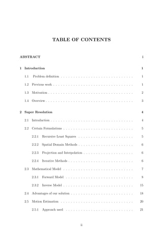 TABLE OF CONTENTS
ABSTRACT i
1 Introduction 1
1.1 Problem deﬁnition . . . . . . . . . . . . . . . . . . . . . . . . . . . . . 1
1.2 Previous work . . . . . . . . . . . . . . . . . . . . . . . . . . . . . . . . 1
1.3 Motivation . . . . . . . . . . . . . . . . . . . . . . . . . . . . . . . . . . 2
1.4 Overview . . . . . . . . . . . . . . . . . . . . . . . . . . . . . . . . . . . 3
2 Super Resolution 4
2.1 Introduction . . . . . . . . . . . . . . . . . . . . . . . . . . . . . . . . . 4
2.2 Certain Formulations . . . . . . . . . . . . . . . . . . . . . . . . . . . . 5
2.2.1 Recursive Least Squares . . . . . . . . . . . . . . . . . . . . . . 5
2.2.2 Spatial Domain Methods . . . . . . . . . . . . . . . . . . . . . . 6
2.2.3 Projection and Interpolation . . . . . . . . . . . . . . . . . . . . 6
2.2.4 Iterative Methods . . . . . . . . . . . . . . . . . . . . . . . . . . 6
2.3 Mathematical Model . . . . . . . . . . . . . . . . . . . . . . . . . . . . 7
2.3.1 Forward Model . . . . . . . . . . . . . . . . . . . . . . . . . . . 8
2.3.2 Inverse Model . . . . . . . . . . . . . . . . . . . . . . . . . . . . 15
2.4 Advantages of our solution . . . . . . . . . . . . . . . . . . . . . . . . . 18
2.5 Motion Estimation . . . . . . . . . . . . . . . . . . . . . . . . . . . . . 20
2.5.1 Approach used . . . . . . . . . . . . . . . . . . . . . . . . . . . 21
ii
 