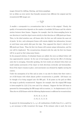 images (formed by shifting, blurring, and down-sampling).
Let us deﬁne an error metric that formally measures how diﬀerent the original and the
reconstructed HR images are:
= ||x−ˆx||2
||x||2
A smaller corresponds to a reconstruction that is closer to the original. Clearly, the
quality of reconstruction depends on the number of available LR frames and the relative
motion between these frames. Suppose, for example, that the down-sampling factor in
one direction is 4 and the object moves strictly in that direction at 4 HR pixels per frame.
Then, in the ideal noiseless case, all frames after the ﬁrst one will contain the same set
of pixels. In fact, each subsequent frames will contain slightly less information, because
at each frame some pixels slide past the edge. Now supposed the object’s velocity is 2
HR pixels per frame. Than the ﬁrst two frames will contain unique information, and the
rest will be duplicated. The reconstruction obtained with the only the ﬁrst two frames
will be as good as that using many frames.
In the proposed solution, if redundant frames are added, the error as deﬁned before will
stay approximately constant. In the case of real imagery, this has the eﬀect of reducing
noise due to averaging. Generally speaking, the best results are obtained when there are
small random movements of the object in both directions (vertically and horizontally).
Even if the object remains in place, such movements can obtained by slightly moving the
camera.
Under the assumption of no blur and no noise, it can also be shown that there exists a
set of LR frames with which almost perfect reconstruction is possible. LR frames can
be thought of as being mapped onto the HR grid. If all points on the grid are ﬁlled,
the image is perfectly reconstructed. Suppose, for example, that the original HR image
is down-sampled by (2,3) (2 by rows and 3 by columns). Suppose the ﬁrst LR frame is
generated by downsampling the HR image with no motion, i.e. its displacement is (0, 0).
Then the set of LR frames with the following displacements is suﬃcient for reconstruction:
(0, 0), (0, 1), (0, 2)
(1, 0), (1, 1), (1, 2)
In general, for downsampling by (rx, ry), all combinations of shifts from 0 to rx and 0 to
ry are necessary to fully reconstruct the image. If the estimate value is used, the error
19
 