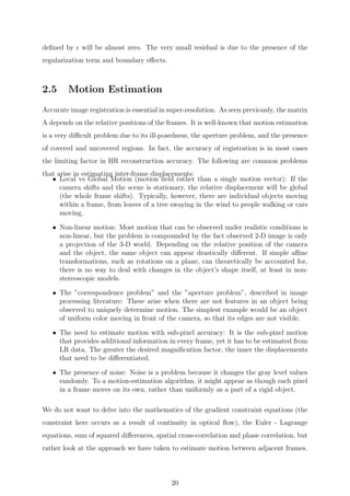 deﬁned by will be almost zero. The very small residual is due to the presence of the
regularization term and boundary eﬀects.
2.5 Motion Estimation
Accurate image registration is essential in super-resolution. As seen previously, the matrix
A depends on the relative positions of the frames. It is well-known that motion estimation
is a very diﬃcult problem due to its ill-posedness, the aperture problem, and the presence
of covered and uncovered regions. In fact, the accuracy of registration is in most cases
the limiting factor in HR reconstruction accuracy. The following are common problems
that arise in estimating inter-frame displacements:
• Local vs Global Motion (motion ﬁeld rather than a single motion vector): If the
camera shifts and the scene is stationary, the relative displacement will be global
(the whole frame shifts). Typically, however, there are individual objects moving
within a frame, from leaves of a tree swaying in the wind to people walking or cars
moving.
• Non-linear motion: Most motion that can be observed under realistic conditions is
non-linear, but the problem is compounded by the fact observed 2-D image is only
a projection of the 3-D world. Depending on the relative position of the camera
and the object, the same object can appear drastically diﬀerent. If simple aﬃne
transformations, such as rotations on a plane, can theoretically be accounted for,
there is no way to deal with changes in the object’s shape itself, at least in non-
stereoscopic models.
• The ”correspondence problem” and the ”aperture problem”, described in image
processing literature: These arise when there are not features in an object being
observed to uniquely determine motion. The simplest example would be an object
of uniform color moving in front of the camera, so that its edges are not visible.
• The need to estimate motion with sub-pixel accuracy: It is the sub-pixel motion
that provides additional information in every frame, yet it has to be estimated from
LR data. The greater the desired magniﬁcation factor, the inner the displacements
that need to be diﬀerentiated.
• The presence of noise: Noise is a problem because it changes the gray level values
randomly. To a motion-estimation algorithm, it might appear as though each pixel
in a frame moves on its own, rather than uniformly as a part of a rigid object.
We do not want to delve into the mathematics of the gradient constraint equations (the
constraint here occurs as a result of continuity in optical ﬂow), the Euler - Lagrange
equations, sum of squared diﬀerences, spatial cross-correlation and phase correlation, but
rather look at the approach we have taken to estimate motion between adjacent frames.
20
 