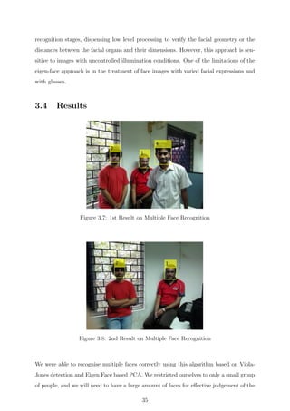 recognition stages, dispensing low level processing to verify the facial geometry or the
distances between the facial organs and their dimensions. However, this approach is sen-
sitive to images with uncontrolled illumination conditions. One of the limitations of the
eigen-face approach is in the treatment of face images with varied facial expressions and
with glasses.
3.4 Results
Figure 3.7: 1st Result on Multiple Face Recognition
Figure 3.8: 2nd Result on Multiple Face Recognition
We were able to recognise multiple faces correctly using this algorithm based on Viola-
Jones detection and Eigen Face based PCA. We restricted ourselves to only a small group
of people, and we will need to have a large amount of faces for eﬀective judgement of the
35
 