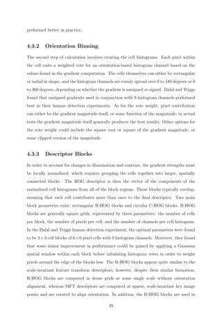 performed better in practice.
4.3.2 Orientation Binning
The second step of calculation involves creating the cell histograms. Each pixel within
the cell casts a weighted vote for an orientation-based histogram channel based on the
values found in the gradient computation. The cells themselves can either be rectangular
or radial in shape, and the histogram channels are evenly spread over 0 to 180 degrees or 0
to 360 degrees, depending on whether the gradient is unsigned or signed. Dalal and Triggs
found that unsigned gradients used in conjunction with 9 histogram channels performed
best in their human detection experiments. As for the vote weight, pixel contribution
can either be the gradient magnitude itself, or some function of the magnitude; in actual
tests the gradient magnitude itself generally produces the best results. Other options for
the vote weight could include the square root or square of the gradient magnitude, or
some clipped version of the magnitude.
4.3.3 Descriptor Blocks
In order to account for changes in illumination and contrast, the gradient strengths must
be locally normalized, which requires grouping the cells together into larger, spatially
connected blocks. The HOG descriptor is then the vector of the components of the
normalized cell histograms from all of the block regions. These blocks typically overlap,
meaning that each cell contributes more than once to the ﬁnal descriptor. Two main
block geometries exist: rectangular R-HOG blocks and circular C-HOG blocks. R-HOG
blocks are generally square grids, represented by three parameters: the number of cells
per block, the number of pixels per cell, and the number of channels per cell histogram.
In the Dalal and Triggs human detection experiment, the optimal parameters were found
to be 3×3 cell blocks of 6×6 pixel cells with 9 histogram channels. Moreover, they found
that some minor improvement in performance could be gained by applying a Gaussian
spatial window within each block before tabulating histogram votes in order to weight
pixels around the edge of the blocks less. The R-HOG blocks appear quite similar to the
scale-invariant feature transform descriptors; however, despite their similar formation,
R-HOG blocks are computed in dense grids at some single scale without orientation
alignment, whereas SIFT descriptors are computed at sparse, scale-invariant key image
points and are rotated to align orientation. In addition, the R-HOG blocks are used in
39
 