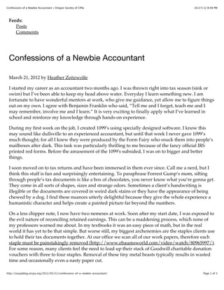 10/27/12 8:09 PMConfessions of a Newbie Accountant « Oregon Society of CPAs
Page 1 of 3http://oscpablog.orcpa.org/2012/03/21/confessions-of-a-newbie-accountant/
Feeds:
Posts
Comments
Confessions of a Newbie Accountant
March 21, 2012 by Heather Zeitzwolfe
I started my career as an accountant two months ago. I was thrown right into tax season (sink or
swim) but I’ve been able to keep my head above water. Everyday I learn something new. I am
fortunate to have wonderful mentors at work, who give me guidance, yet allow me to figure things
out on my own. I agree with Benjamin Franklin who said, “Tell me and I forget, teach me and I
may remember, involve me and I learn.” It is very exciting to finally apply what I’ve learned in
school and reinforce my knowledge through hands-on experience.
During my first week on the job, I created 1099’s using specially designed software. I know this
may sound like dullsville to an experienced accountant, but until that week I never gave 1099’s
much thought; for all I knew they were produced by the Form Fairy who snuck them into people’s
mailboxes after dark. This task was particularly thrilling to me because of the fancy official IRS
printed red forms. Before the amusement of the 1099!s subsided, I was on to bigger and better
things.
I soon moved on to tax returns and have been immersed in them ever since. Call me a nerd, but I
think this stuff is fun and surprisingly entertaining. To paraphrase Forrest Gump’s mom, sifting
through people’s tax documents is like a box of chocolates, you never know what you’re gonna get.
They come in all sorts of shapes, sizes and strange odors. Sometimes a client’s handwriting is
illegible or the documents are covered in weird dark stains or they have the appearance of being
chewed by a dog. I find these nuances utterly delightful because they give the whole experience a
humanistic character and helps create a painted picture far beyond the numbers.
On a less chipper note, I now have two nemeses at work. Soon after my start date, I was exposed to
the evil nature of reconciling retained earnings. This can be a maddening process, which none of
my professors warned me about. In my textbooks it was an easy piece of math, but in the real
world it has yet to be that simple. But worse still, my biggest archenemies are the staples clients use
to hold their tax documents together. At our office we scan all of our work papers, therefore each
staple must be painstakingly removed (http://www.ebaumsworld.com/video/watch/80965997/).
For some reason, many clients feel the need to load up their stack of Goodwill charitable donation
vouchers with three to four staples. Removal of these tiny metal beasts typically results in wasted
time and occasionally even a nasty paper cut.
 