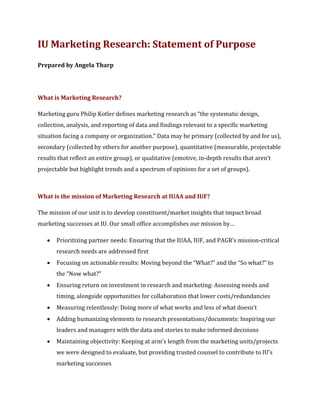 IU Marketing Research: Statement of Purpose
Prepared by Angela Tharp
What is Marketing Research?
Marketing guru Philip Kotler defines marketing research as “the systematic design,
collection, analysis, and reporting of data and findings relevant to a specific marketing
situation facing a company or organization.” Data may be primary (collected by and for us),
secondary (collected by others for another purpose), quantitative (measurable, projectable
results that reflect an entire group), or qualitative (emotive, in-depth results that aren’t
projectable but highlight trends and a spectrum of opinions for a set of groups).
What is the mission of Marketing Research at IUAA and IUF?
The mission of our unit is to develop constituent/market insights that impact broad
marketing successes at IU. Our small office accomplishes our mission by…
• Prioritizing partner needs: Ensuring that the IUAA, IUF, and PAGR’s mission-critical
research needs are addressed first
• Focusing on actionable results: Moving beyond the “What?” and the “So what?” to
the “Now what?”
• Ensuring return on investment in research and marketing: Assessing needs and
timing, alongside opportunities for collaboration that lower costs/redundancies
• Measuring relentlessly: Doing more of what works and less of what doesn’t
• Adding humanizing elements to research presentations/documents: Inspiring our
leaders and managers with the data and stories to make informed decisions
• Maintaining objectivity: Keeping at arm’s length from the marketing units/projects
we were designed to evaluate, but providing trusted counsel to contribute to IU’s
marketing successes
 