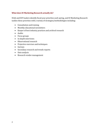 2
What does IU Marketing Research actually do?
IUAA and IUF leaders identify fiscal-year priorities each spring, and IU Marketing Research
tackles these priorities with a variety of strategies/methodologies including:
? Consultation and training
? Monthly educational newsletters
? Keeper of best industry practices and archival research
? Audits
? Focus groups
? In-depth interviews
? Observational research
? Projective exercises and techniques
? Surveys
? Secondary research and trends reports
? Data analysis
? Research vendor management
 