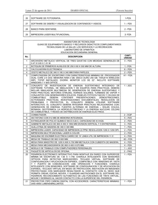 Lunes 22 de agosto de 2011 DIARIO OFICIAL (Tercera Sección)
26 SOFTWARE DE FOTOGRAFIA. 1-PZA
27 SOFTWARE DE DISEÑO Y VISUALIZACION DE CONTENIDOS Y VIDEOS. 1 – PZA
28 BANCO PARA SENTARSE. 2 - PZA
29 IMPRESORA LASER MULTIFUNCIONAL. 2- PZA
ASIGNATURA DE TECNOLOGIA
GUIAS DE EQUIPAMIENTO BASICO Y RECURSOS DIDACTICOS COMPLEMENTARIOS
TECNOLOGIAS DE LA SALUD, LOS SERVICIOS Y LA RECREACION
LABORATORIO DE OFIMATICA
EDUCACION SECUNDARIA GENERAL
No. DESCRIPCION
CANT-
UNIDAD
1 ARCHIVERO METALICO VERTICAL DE TRES GAVETAS CON MEDIDAS GENERALES DE
0.47 X 0.65 X 1.01 M.
3 – PZA
2 BOTIQUIN DE PRIMEROS AUXILIOS DE 250 X 80 X 300 MM DE ALTURA. 1 - PZA
3 CALCULADORA ELECTRONICA. 6 – PZA
4 CESTO METALICO DE 340 X 190 X 340 MM PARA PAPELES. 2 – PZA
5 COMPUTADORA DE ESCRITORIO CON CARACTERISTICAS MINIMAS DE: PROCESADOR
DUAL CORE 2.5 GHZ; MEMORIA RAM 2 GB; DISCO DURO 250 GB; TARJETA WIRELESS
WIFI, TCP/IP INSTALADO, DVDRW; MONITOR LCD DE 22”. INCLUYE SOFTWARE
WINDOWS 7 Y M/S OFFICE.
41 – PZA
6 CONJUNTO DE INVESTIGACION DE ENERGIA SUSTENTABLE INTEGRADO DE
SOFTWARE TUTORIAL, DE SIMULACION Y DE EQUIPOS PARA PRACTICAS. DEBERA
INCLUIR SIMULADOR MULTIMEDIA DE GENERACION DE ENERGIA SUSTENTABLE Y
PARA PRACTICAS, MOTORES STIRLING, HORNOS SOLARES, TURBINAS DE VAPOR Y
CONJUNTOS CON GENERADORES EOLICOS, PANELES FOTOVOLTAICOS Y CELDAS DE
COMBUSTIBLE. DEBERA CONTENER PRESENTACIONES, DEMOSTRACIONES,
ACTIVIDADES PRACTICAS, INVESTIGACIONES DOCUMENTALES, RESOLUCION DE
PROBLEMAS Y PROYECTOS. EL CONJUNTO DEBERA UTILIZAR SOFTWARE
INTERACTIVO. EL CONJUNTO DEBERA INTEGRAR PRACTICAS RELACIONADAS CON:
GENERACION DE ENERGIA; FUENTES ALTERNAS DE ENERGIA – SOLAR, EOLICA,
BIOMASA, GEOTERMICA; LA HIDROELECTRICIDAD Y LA ENERGIA NUCLEAR; CELDAS
DE COMBUSTIBLE; Y REDES DE DISTRIBUCION DE ENERGIA ELECTRICA.
1 – JGO
7 CONMUTADOR. 2 – EQP
8 DICTAFONO CON 512 MB DE MEMORIA INTEGRADA. 5 – PZA
9 EXTINGUIDOR DE POLVO QUIMICO SECO A.B.C. CAPACIDAD DE 8.5 KGS. 2 – PZA
10 GABINETE METALICO DE 900 X 450 X 1850 MM DIVISION VERTICAL Y 5 ENTREPAÑOS. 3 – PZA
11 GUILLOTINA DE MADERA DE 300 X 300 MM. 1 – PZA
12 IMPRESORA LASER. CAPACIDAD DE IMPRESION 22 PPM. RESOLUCION 1200 X 1200 DPI. 2 – PZA
13 IMPRESORA MULTIFUNCIONAL LASER A COLOR. 2 – PZA
14 MAQUINA DE ESCRIBIR ELECTRICA CARRO DE 15’ LINEA UTIL DE IMPRESION 11.5’. 4 – PZA
15 MESA DE TRABAJO DE 800 X 600 MM. 40 – PZA
16 MESA PARA MAESTRO DE 1200 X 600 X 750 MM METALICA CON CUBIERTA DE MADERA. 4 – PZA
17 MESA PARA MECANOGRAFIA DE 800 X 400 X 675 MM. 4 – PZA
18 MODULO DE TRABAJO CON COMPUTADORES PERSONALES. 1 – JGO
19 PAQUETE DE ARTICULOS DE OFICINA. 2 – PAQ
20 PIZARRON ELECTRONICO INTERACTIVO PARA MONTAJE EN PARED CON SUPERFICIE
MINIMA DE ESCRITURA DE 1.56 X 1.17M, CHAROLA INTELIGENTE CON SENSORES
OPTICOS PARA DETECTAR MARCADORES, TECLADO VIRTUAL, SOFTWARE DE
CONFIGURACION Y APLICACION EN ESPAÑOL. COMPATIBLE CON: WINDOWS XP, VISTA
Y 7. PUERTO DE COMUNICACION: USB. OPERACION Y FUNCIONES: CHAROLA
INTELIGENTE CON SENSORES. SOFTWARE DE CONFIGURACION Y DE APLICACION EN
ESPAÑOL; TECLADO VIRTUAL EN MODO DE PROYECCION; ANOTACION EN IMAGENES
PROYECTADAS CON MARCADOR RESALTADOR AL CONTACTO CON EL DEDO QUE
PERMITA CREAR, EDITAR, MOVER, Y GUARDAR ANOTACIONES EN EL SOFTWARE DEL
PIZARRON; RECONOCIMIENTO AUTOMATICO DE LAS FUNCIONES DE TINTA VIRTUAL,
MOUSE Y BORRADO AL HACER CONTACTO CON LA SUPERFICIE DEL PIZARRON.
1 – PZA
21 PROYECTOR (TIPO CAÑON) DIGITAL CON ACCESORIOS. CARACTERISTICAS MINIMAS:
2000 ANSI LUMENS/BRILLANTES.
1 – PZA
 