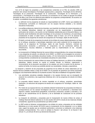 (Segunda Sección) DIARIO OFICIAL Lunes 22 de agosto de 2011
Con el fin de lograr los propósitos y las competencias contenidos en el Plan de estudios 2006, se
proponen seis campos tecnológicos (Tecnologías agropecuarias y pesqueras, Tecnologías de los alimentos,
Tecnologías de la producción, Tecnologías de la construcción, Tecnologías de la información y la
comunicación; y Tecnologías de la salud, los servicios y la recreación) en los cuales se agrupan los énfasis
derivados de ellos y que sirven de referencia para elaborar los programas correspondientes. De acuerdo con
lo anterior, se establecen las siguientes orientaciones:
 La definición de los programas de estudio es responsabilidad de la SEP, misma que establece las
orientaciones curriculares en interlocución con los equipos técnicos estatales y los sectores
educativos involucrados.
 Los perfiles profesional y laboral de los docentes, que impartirán los énfasis de campo propuestos por
las entidades federativas, deberán ser congruentes con los requerimientos y necesidades
particulares del contexto y de acuerdo con las finalidades establecidas para la Educación Básica. Los
docentes serán facilitadores del saber tecnológico en los procesos de enseñanza y de aprendizaje,
considerando el saber, el saber hacer y la reflexión sobre el hacer, con el fin de alcanzar los
propósitos de los programas de estudio de la asignatura de Tecnología, objeto de este Acuerdo.
 El diseño curricular de los programas de estudio de los énfasis de campo deberá plantearse con base
en el enfoque, propósitos y aprendizajes esperados como parte sustancial de los programas de
estudio de la asignatura de Tecnología, objeto de este Acuerdo. Asimismo, orientará las
adecuaciones necesarias y pertinentes en congruencia con las condiciones óptimas de
infraestructura, recursos didácticos y materiales para su implementación en las escuelas
secundarias.
 La incorporación al Catálogo Nacional de nuevos énfasis correspondientes a los campos tecnológicos
y sus programas de estudio, es atribución de la DGDC. La DGDC es la encargada de convocar la
participación de las autoridades educativas locales, a fin de instrumentar los procesos de dictamen
correspondientes considerando las necesidades educativas de cada entidad.
 Para la incorporación de nuevos énfasis de campo al Catálogo Nacional y su oferta en las entidades
federativas, deberá tomarse en cuenta el contexto escolar, la dinámica, organización y
funcionamiento de la educación secundaria en los estados; así como la opinión de los alumnos y
padres de familia, de manera que posibilite atender sus necesidades, intereses y expectativas.
La recepción y dictamen de las propuestas de programas de los énfasis de campo elaborados por los
equipos técnicos estatales estará a cargo de la DGDC con el propósito de garantizar que dichas propuestas
se apeguen a los lineamientos definidos en el presente acuerdo. Para ello se establecen los siguientes criterios:
1. Las autoridades educativas estatales designarán a los equipos técnicos que se encargarán de
proponer los contenidos y las sugerencias didácticas del o de los programas de estudio de énfasis
de campo.
2. La propuesta deberá basarse de manera inapelable en el enfoque, propósitos, aprendizajes
esperados y la estructura del programa de estudio de la asignatura de Tecnología, objeto de este
Acuerdo.
3. Por medio de sus equipos técnicos, las entidades deberán fundamentar las propuestas de énfasis en
correspondencia con los campos tecnológicos (de acuerdo con la pertinencia y diversidad local,
regional o estatal, características geográficas, económicas, productivas, sociales y culturales) y con
base en las características de los alumnos y de la diversidad de condiciones de los procesos
educativos.
4. La recepción de solicitudes y propuestas para la incorporación de nuevos énfasis de campo al
Catálogo Nacional deberá realizarse en el ciclo escolar 2013-2014 a través de las instancias oficiales
competentes, siguiendo los procedimientos que defina la SEP.
5. La SEP emitirá el dictamen correspondiente a los énfasis de campo, propuestos por las entidades
federativas en el ciclo escolar 2013-2014 para la incorporación de los programas o en su debido
caso, sugerir los ajustes que se consideren pertinentes y comunicar su evaluación a las instancias
estatales correspondientes. Tal y como lo señalan la fracción I del artículo 12, la fracción II del
artículo 13, y el artículo 48 de la Ley General de Educación.
 