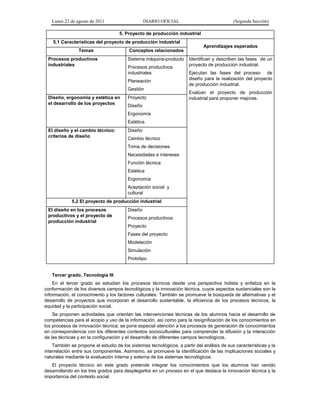 Lunes 22 de agosto de 2011 DIARIO OFICIAL (Segunda Sección)
5. Proyecto de producción industrial
5.1 Características del proyecto de producción industrial
Aprendizajes esperados
Temas Conceptos relacionados
Procesos productivos
industriales
Sistema máquina-producto
Procesos productivos
industriales
Planeación
Gestión
Identifican y describen las fases de un
proyecto de producción industrial.
Ejecutan las fases del proceso de
diseño para la realización del proyecto
de producción industrial.
Evalúan el proyecto de producción
industrial para proponer mejoras.Diseño, ergonomía y estética en
el desarrollo de los proyectos
Proyecto
Diseño
Ergonomía
Estética
El diseño y el cambio técnico:
criterios de diseño
Diseño
Cambio técnico
Toma de decisiones
Necesidades e intereses
Función técnica
Estética
Ergonomía
Aceptación social y
cultural
5.2 El proyecto de producción industrial
El diseño en los procesos
productivos y el proyecto de
producción industrial
Diseño
Procesos productivos
Proyecto
Fases del proyecto
Modelación
Simulación
Prototipo
Tercer grado. Tecnología III
En el tercer grado se estudian los procesos técnicos desde una perspectiva holista y enfatiza en la
conformación de los diversos campos tecnológicos y la innovación técnica, cuyos aspectos sustanciales son la
información, el conocimiento y los factores culturales. También se promueve la búsqueda de alternativas y el
desarrollo de proyectos que incorporan el desarrollo sustentable, la eficiencia de los procesos técnicos, la
equidad y la participación social.
Se proponen actividades que orientan las intervenciones técnicas de los alumnos hacia el desarrollo de
competencias para el acopio y uso de la información, así como para la resignificación de los conocimientos en
los procesos de innovación técnica; se pone especial atención a los procesos de generación de conocimientos
en correspondencia con los diferentes contextos socioculturales para comprender la difusión y la interacción
de las técnicas y en la configuración y el desarrollo de diferentes campos tecnológicos.
También se propone el estudio de los sistemas tecnológicos, a partir del análisis de sus características y la
interrelación entre sus componentes. Asimismo, se promueve la identificación de las implicaciones sociales y
naturales mediante la evaluación interna y externa de los sistemas tecnológicos.
El proyecto técnico en este grado pretende integrar los conocimientos que los alumnos han venido
desarrollando en los tres grados para desplegarlos en un proceso en el que destaca la innovación técnica y la
importancia del contexto social.
 