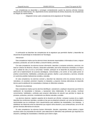 (Segunda Sección) DIARIO OFICIAL Lunes 22 de agosto de 2011
Las competencias se desarrollan y convergen constantemente cuando los alumnos afrontan diversas
situaciones de índole técnico. Así, dependiendo de las características de dichas situaciones, las competencias
se integran de manera distinta.
Integración de las cuatro competencias de la asignatura de Tecnología.
A continuación se describen las competencias de la asignatura que permitirán diseñar y desarrollar las
situaciones de aprendizaje en el laboratorio de Tecnología.
Intervención
Esta competencia implica que los alumnos tomen decisiones responsables e informadas al crear y mejorar
procesos y productos; así como al utilizar y consumir bienes y servicios.
Con esta competencia, los alumnos buscan información, describen y comparan productos y servicios, con
base en criterios de eficiencia, eficacia y desarrollo sustentable, para tomar decisiones orientadas a la mejora
de su calidad de vida y la de su comunidad. También, participan en el desarrollo de proyectos técnicos, a
partir de la implementación de acciones estratégicas, instrumentales y de control, en las cuales ponen en
práctica conocimientos, habilidades y actitudes para generar, diseñar y usar productos y servicios, tomando
en cuenta las posibles implicaciones sociales y naturales.
En esta competencia, los alumnos conocen y describen las relaciones entre los procesos técnicos, la
naturaleza y la sociedad, previenen impactos no deseados y proponen diversas alternativas de desarrollo
técnico para la satisfacción de necesidades e intereses en diferentes contextos.
Resolución de problemas
Esta competencia implica que los alumnos identifiquen, caractericen y expliquen situaciones que limiten la
satisfacción de necesidades e intereses, y representen retos intelectuales. En este proceso, movilizan
conocimientos, habilidades y actitudes para proponer alternativas de solución que permitan la mejora de
procesos, productos y servicios, considerando sus efectos naturales y sociales.
Los alumnos observan, registran aspectos de la situación por afrontar; comparan sucesos de su región;
describen las condiciones naturales y sociales en las que se presenta la situación; así como las limitaciones y
oportunidades que se constituyen como requerimientos para satisfacer las necesidades y los intereses, y
establecen las relaciones entre los elementos que originan dicha situación y sus consecuencias, con el fin de
generar diversas alternativas de solución.
En esta competencia, los alumnos buscan información, discuten, argumentan, toman postura y logran
acuerdos sobre sus propuestas de solución, para seleccionar la alternativa más pertinente que responda a la
situación y satisfaga las necesidades o intereses que le dieron origen.
 