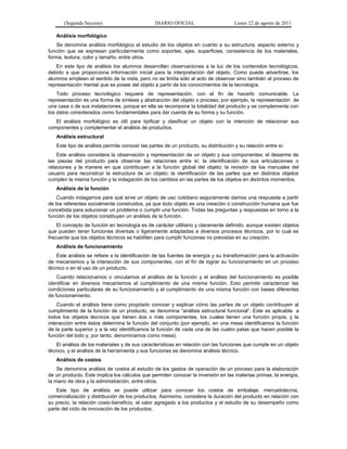 (Segunda Sección) DIARIO OFICIAL Lunes 22 de agosto de 2011
Análisis morfológico
Se denomina análisis morfológico al estudio de los objetos en cuanto a su estructura, aspecto externo y
función que se expresan particularmente como soportes, ejes, superficies, consistencia de los materiales,
forma, textura, color y tamaño, entre otros.
En este tipo de análisis los alumnos desarrollan observaciones a la luz de los contenidos tecnológicos,
debido a que proporciona información inicial para la interpretación del objeto. Como puede advertirse, los
alumnos emplean el sentido de la vista, pero no se limita sólo al acto de observar sino también al proceso de
representación mental que se posee del objeto a partir de los conocimientos de la tecnología.
Todo proceso tecnológico requiere de representación, con el fin de hacerlo comunicable. La
representación es una forma de síntesis y abstracción del objeto o proceso; por ejemplo, la representación de
una casa o de sus instalaciones, porque en ella se recompone la totalidad del producto y se complementa con
los datos considerados como fundamentales para dar cuenta de su forma y su función.
El análisis morfológico es útil para tipificar y clasificar un objeto con la intención de relacionar sus
componentes y complementar el análisis de productos.
Análisis estructural
Este tipo de análisis permite conocer las partes de un producto, su distribución y su relación entre sí.
Este análisis considera la observación y representación de un objeto y sus componentes; el desarme de
las piezas del producto para observar las relaciones entre sí; la identificación de sus articulaciones o
relaciones y la manera en que contribuyen a la función global del objeto; la revisión de los manuales del
usuario para reconstruir la estructura de un objeto; la identificación de las partes que en distintos objetos
cumplen la misma función y la indagación de los cambios en las partes de los objetos en distintos momentos.
Análisis de la función
Cuando indagamos para qué sirve un objeto de uso cotidiano seguramente damos una respuesta a partir
de los referentes socialmente construidos, ya que todo objeto es una creación o construcción humana que fue
concebida para solucionar un problema o cumplir una función. Todas las preguntas y respuestas en torno a la
función de los objetos constituyen un análisis de la función.
El concepto de función en tecnología es de carácter utilitario y claramente definido, aunque existen objetos
que pueden tener funciones diversas o ligeramente adaptadas a diversos procesos técnicos, por lo cual es
frecuente que los objetos técnicos se habiliten para cumplir funciones no previstas en su creación.
Análisis de funcionamiento
Este análisis se refiere a la identificación de las fuentes de energía y su transformación para la activación
de mecanismos y la interacción de sus componentes, con el fin de lograr su funcionamiento en un proceso
técnico o en el uso de un producto.
Cuando relacionamos o vinculamos el análisis de la función y el análisis del funcionamiento es posible
identificar en diversos mecanismos el cumplimiento de una misma función. Esto permite caracterizar las
condiciones particulares de su funcionamiento y el cumplimiento de una misma función con bases diferentes
de funcionamiento.
Cuando el análisis tiene como propósito conocer y explicar cómo las partes de un objeto contribuyen al
cumplimiento de la función de un producto, se denomina “análisis estructural funcional”. Este es aplicable a
todos los objetos técnicos que tienen dos o más componentes, los cuales tienen una función propia, y la
interacción entre éstos determina la función del conjunto (por ejemplo, en una mesa identificamos la función
de la parte superior y a la vez identificamos la función de cada una de las cuatro patas que hacen posible la
función del todo y, por tanto, denominamos como mesa).
El análisis de los materiales y de sus características en relación con las funciones que cumple en un objeto
técnico, y el análisis de la herramienta y sus funciones se denomina análisis técnico.
Análisis de costos
Se denomina análisis de costos al estudio de los gastos de operación de un proceso para la elaboración
de un producto. Este implica los cálculos que permiten conocer la inversión en las materias primas, la energía,
la mano de obra y la administración, entre otros.
Este tipo de análisis se puede utilizar para conocer los costos de embalaje, mercadotecnia,
comercialización y distribución de los productos. Asimismo, considera la duración del producto en relación con
su precio, la relación costo-beneficio, el valor agregado a los productos y el estudio de su desempeño como
parte del ciclo de innovación de los productos.
 