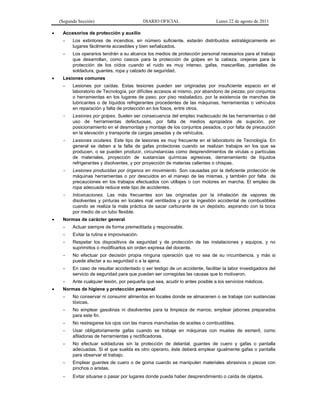 (Segunda Sección) DIARIO OFICIAL Lunes 22 de agosto de 2011
 Accesorios de protección y auxilio
- Los extintores de incendios, en número suficiente, estarán distribuidos estratégicamente en
lugares fácilmente accesibles y bien señalizados.
- Los operarios tendrán a su alcance los medios de protección personal necesarios para el trabajo
que desarrollan, como cascos para la protección de golpes en la cabeza, orejeras para la
protección de los oídos cuando el ruido es muy intenso, gafas, mascarillas, pantallas de
soldadura, guantes, ropa y calzado de seguridad.
 Lesiones comunes
- Lesiones por caídas. Estas lesiones pueden ser originadas por insuficiente espacio en el
laboratorio de Tecnología, por difíciles accesos al mismo, por abandono de piezas; por conjuntos
o herramientas en los lugares de paso; por piso resbaladizo, por la existencia de manchas de
lubricantes o de líquidos refrigerantes procedentes de las máquinas, herramientas o vehículos
en reparación y falta de protección en los fosos, entre otros.
- Lesiones por golpes. Suelen ser consecuencia del empleo inadecuado de las herramientas o del
uso de herramientas defectuosas, por falta de medios apropiados de sujeción, por
posicionamiento en el desmontaje y montaje de los conjuntos pesados, o por falta de precaución
en la elevación y transporte de cargas pesadas y de vehículos.
- Lesiones oculares. Este tipo de lesiones es muy frecuente en el laboratorio de Tecnología. En
general se deben a la falta de gafas protectoras cuando se realizan trabajos en los que se
producen, o se pueden producir, circunstancias como desprendimientos de virutas o partículas
de materiales, proyección de sustancias químicas agresivas, derramamiento de líquidos
refrigerantes y disolventes, y por proyección de materias calientes o chispas.
- Lesiones producidas por órganos en movimiento. Son causadas por la deficiente protección de
máquinas herramientas o por descuidos en el manejo de las mismas, y también por falta de
precauciones en los trabajos efectuados con utillajes o con motores en marcha. El empleo de
ropa adecuada reduce este tipo de accidentes.
- Intoxicaciones. Las más frecuentes son las originadas por la inhalación de vapores de
disolventes y pinturas en locales mal ventilados y por la ingestión accidental de combustibles
cuando se realiza la mala práctica de sacar carburante de un depósito, aspirando con la boca
por medio de un tubo flexible.
 Normas de carácter general
- Actuar siempre de forma premeditada y responsable.
- Evitar la rutina e improvisación.
- Respetar los dispositivos de seguridad y de protección de las instalaciones y equipos, y no
suprimirlos o modificarlos sin orden expresa del docente.
- No efectuar por decisión propia ninguna operación que no sea de su incumbencia, y más si
puede afectar a su seguridad o a la ajena.
- En caso de resultar accidentado o ser testigo de un accidente, facilitar la labor investigadora del
servicio de seguridad para que puedan ser corregidas las causas que lo motivaron.
- Ante cualquier lesión, por pequeña que sea, acudir lo antes posible a los servicios médicos.
 Normas de higiene y protección personal
- No conservar ni consumir alimentos en locales donde se almacenen o se trabaje con sustancias
tóxicas.
- No emplear gasolinas ni disolventes para la limpieza de manos; emplear jabones preparados
para este fin.
- No restregarse los ojos con las manos manchadas de aceites o combustibles.
- Usar obligatoriamente gafas cuando se trabaje en máquinas con muelas de esmeril, como
afiladoras de herramientas y rectificadoras.
- No efectuar soldaduras sin la protección de delantal, guantes de cuero y gafas o pantalla
adecuadas. Si el que suelda es otro operario, éste deberá emplear igualmente gafas o pantalla
para observar el trabajo.
- Emplear guantes de cuero o de goma cuando se manipulen materiales abrasivos o piezas con
pinchos o aristas.
- Evitar situarse o pasar por lugares donde pueda haber desprendimiento o caída de objetos.
 