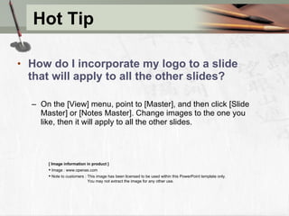 Hot Tip How do I incorporate my logo to a slide that will apply to all the other slides?   On the [View] menu, point to [Master], and then click [Slide Master] or [Notes Master]. Change images to the one you like, then it will apply to all the other slides.  [ Image information in product ] Image : www.openas.com Note to customers : This image has been licensed to be used within this PowerPoint template only.  You may not extract the image for any other use.  