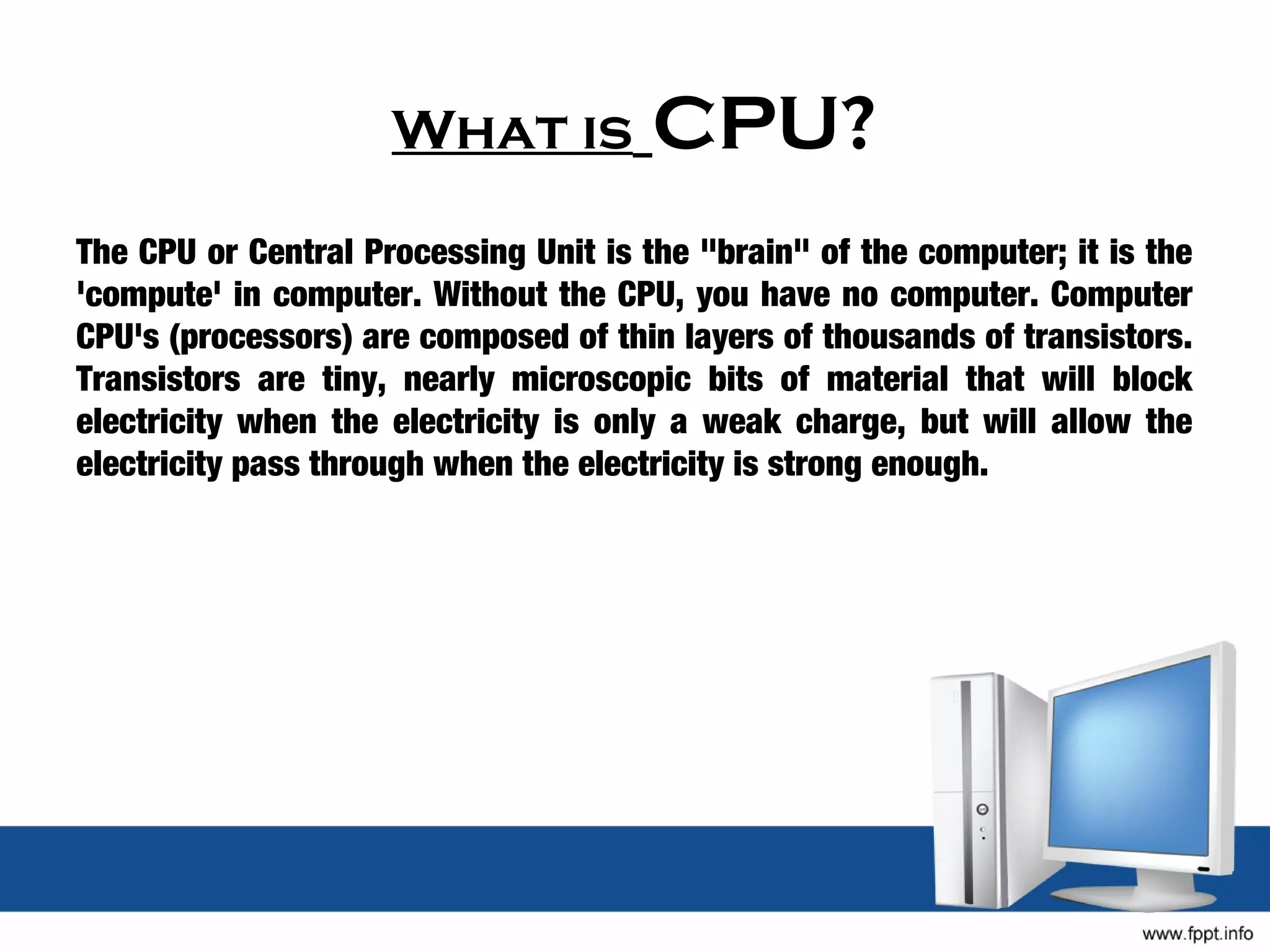 What is           CPU?
The CPU or Central Processing Unit is the "brain" of the computer; it is the
'compute' in computer. Without the CPU, you have no computer. Computer
CPU's (processors) are composed of thin layers of thousands of transistors.
Transistors are tiny, nearly microscopic bits of material that will block
electricity when the electricity is only a weak charge, but will allow the
electricity pass through when the electricity is strong enough.
 