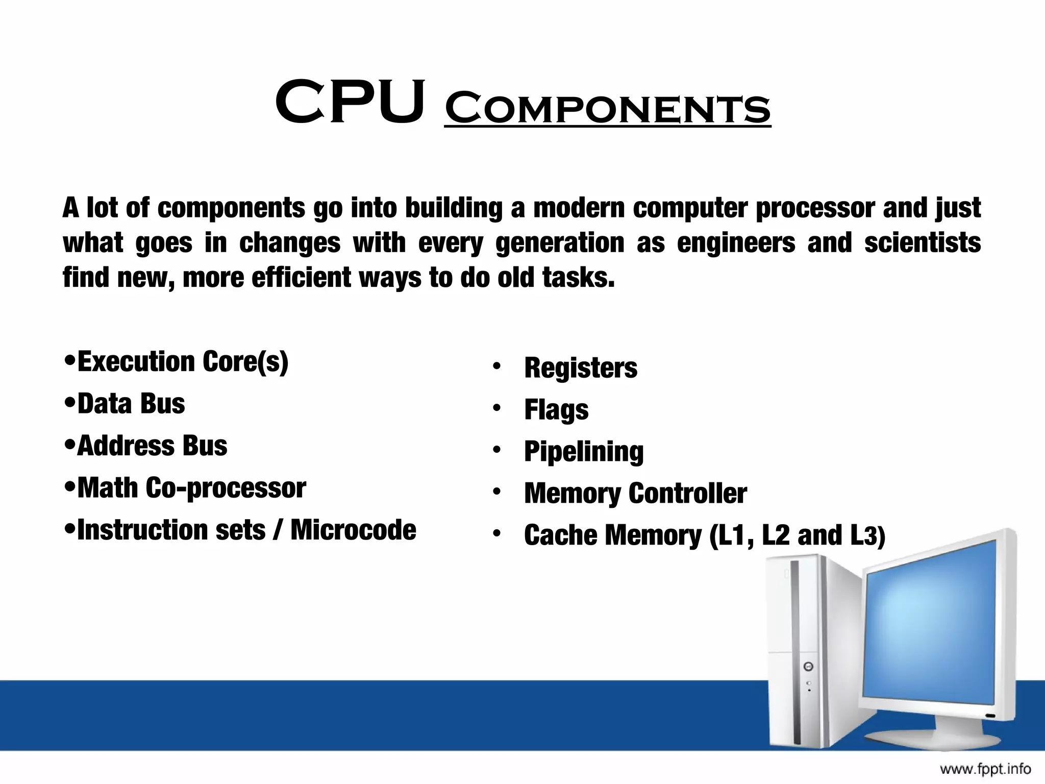 CPU Components
A lot of components go into building a modern computer processor and just
what goes in changes with every generation as engineers and scientists
find new, more efficient ways to do old tasks.

•Execution Core(s)                •   Registers
•Data Bus                         •   Flags
•Address Bus                      •   Pipelining
•Math Co-processor                •   Memory Controller
•Instruction sets / Microcode     •   Cache Memory (L1, L2 and L3)
 