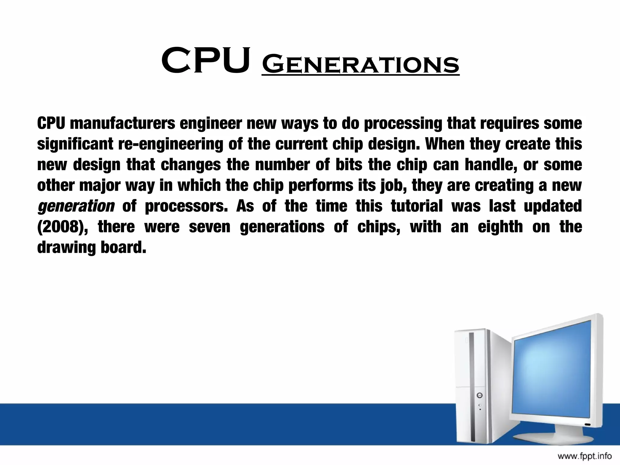CPU Generations
CPU manufacturers engineer new ways to do processing that requires some
significant re-engineering of the current chip design. When they create this
new design that changes the number of bits the chip can handle, or some
other major way in which the chip performs its job, they are creating a new
generation of processors. As of the time this tutorial was last updated
(2008), there were seven generations of chips, with an eighth on the
drawing board.
 