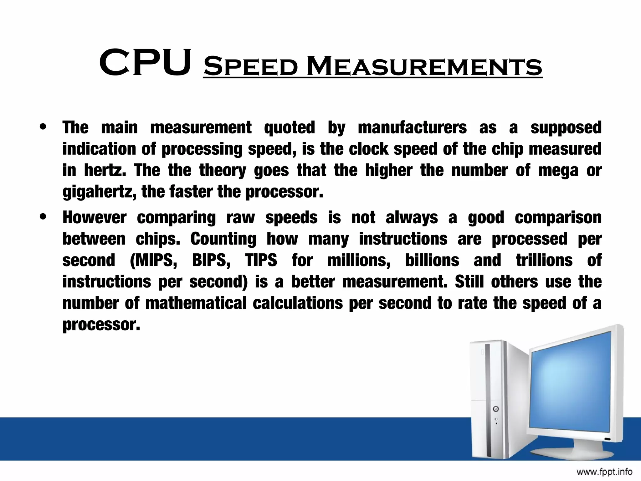 CPU Speed Measurements
• The main measurement quoted by manufacturers as a supposed
  indication of processing speed, is the clock speed of the chip measured
  in hertz. The the theory goes that the higher the number of mega or
  gigahertz, the faster the processor.
• However comparing raw speeds is not always a good comparison
  between chips. Counting how many instructions are processed per
  second (MIPS, BIPS, TIPS for millions, billions and trillions of
  instructions per second) is a better measurement. Still others use the
  number of mathematical calculations per second to rate the speed of a
  processor.
 
