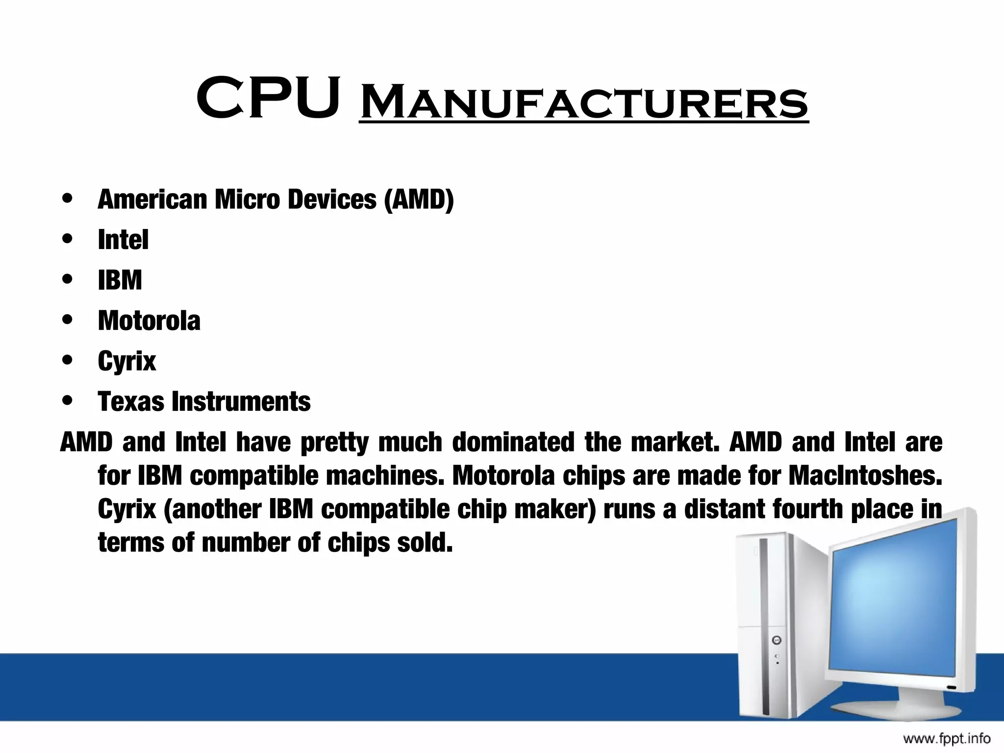 CPU Manufacturers
• American Micro Devices (AMD)
• Intel
• IBM
• Motorola
• Cyrix
• Texas Instruments
AMD and Intel have pretty much dominated the market. AMD and Intel are
  for IBM compatible machines. Motorola chips are made for MacIntoshes.
  Cyrix (another IBM compatible chip maker) runs a distant fourth place in
  terms of number of chips sold.
 