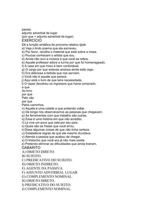 passei.
adjunto adverbial de lugar
(por que = adjunto adverbial de lugar)
EXERCÍCIO
Dê a função sintática do pronome relativo que:
a) Veja o lindo poema que ela escreveu.
b) Por favor, recolha o material que está sobre a mesa.
c) Poucos conhecem o artista que sou.
d) Ainda não ouvi a música a que você se refere.
e) Aquele professor adora a turma por que foi homenageado.
f) A casa em que moro é bem confortável.
g) O cargo por que estavas ansiosa ainda está vago.
h) Era deliciosa a bebida que nos serviam.
i) Você não é aquele que parece.
j) Aqui está o livro de que tens necessidade.
l) O rapaz devolveu os ingressos que havia comprado.
a que
Ao livro
por que
Pelo cão
por que
Pelos caminhos
n) Aquela é uma cidade a que pretendo voltar.
o) De longe nós observávamos as pessoas que chegavam.
p) As ferramentas com que trabalho são outras.
q) Essa é uma história em que não acredito.
r) Lá vive um povo que zela por seu país.
s) Quais são as frases que você errou.
t) Disse algumas coisas de que não tinha certeza.
u) Estabelecia regras de que ele mesmo duvidava.
v) Atenda a pessoa que acabou de chegar.
x) O tristonho que você era já não mais existe.
z) Pretendo eliminar as dificuldades que ainda tiveram.
GABARITO
A) OBJETO DIRETO.
B) SUJEITO.
C) PREDICATIVO DO SUJEITO.
D) OBJETO INDIRETO.
E) AGENTE DA PASSIVA.
F) ADJUNTO ADVERBIAL LUGAR
G) COMPLEMENTO NOMINAL.
H) OBJETO DIRETO.
I) PREDICATIVO DO SUJEITO.
J) COMPLEMENTO NOMINAL.
 
