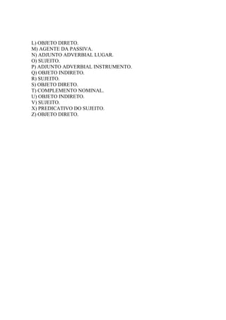 L) OBJETO DIRETO.
M) AGENTE DA PASSIVA.
N) ADJUNTO ADVERBIAL LUGAR.
O) SUJEITO.
P) ADJUNTO ADVERBIAL INSTRUMENTO.
Q) OBJETO INDIRETO.
R) SUJEITO.
S) OBJETO DIRETO.
T) COMPLEMENTO NOMINAL.
U) OBJETO INDIRETO.
V) SUJEITO.
X) PREDICATIVO DO SUJEITO.
Z) OBJETO DIRETO.
 